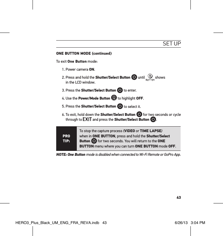 43set uPONE BUTTON MODE (continued)To exit One Button mode:1. Power camera ON. 2.  Press and hold the Shutter/Select Button   until   shows  in the LCD window.3. Press the Shutter/Select Button  to enter.4. Use the Power/Mode Button  to highlight OFF.5. Press the Shutter/Select Button   to select it.6.  To exit, hold down the Shutter/Select Button   for two seconds or cycle through to   and press the Shutter/Select Button  .PRO TIP:To stop the capture process (VIDEO or TIME LAPSE)  when in ONE BUTTON, press and hold the Shutter/Select Button   for two seconds. You will return to the ONE BUTTON menu where you can turn ONE BUTTON mode OFF. NOTE: One Button mode is disabled when connected to Wi-Fi Remote or GoPro App.HERO3_Plus_Black_UM_ENG_FRA_REVA.indb   43 6/26/13   3:04 PM