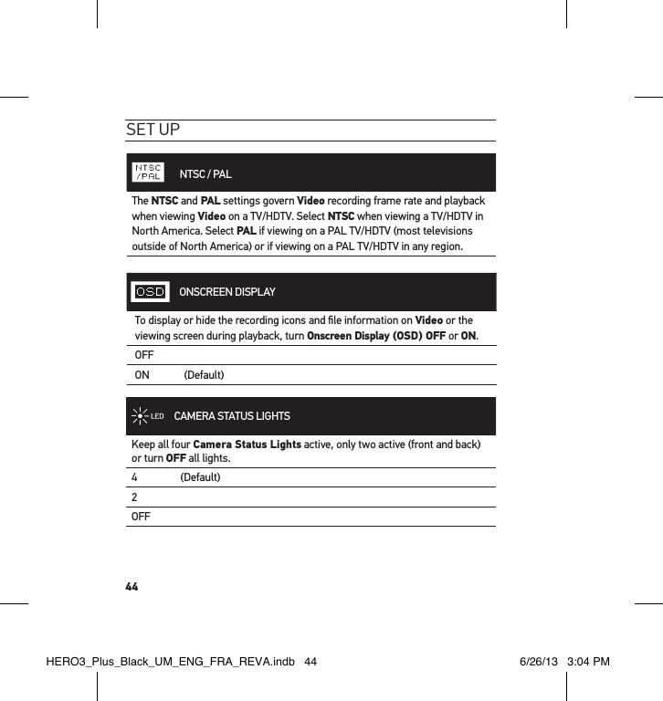 44set uP       NTSC / PALThe NTSC and PAL settings govern Video recording frame rate and playback when viewing Video on a TV/HDTV. Select NTSC when viewing a TV/HDTV in North America. Select PAL if viewing on a PAL TV/HDTV (most televisions outside of North America) or if viewing on a PAL TV/HDTV in any region.ONSCREEN DISPLAYTo display or hide the recording icons and ﬁle information on Video or the viewing screen during playback, turn Onscreen Display (OSD) OFF or ON.OFFON    (Default)CAMERA STATUS LIGHTSKeep all four Camera Status Lights active, only two active (front and back) or turn OFF all lights.4     (Default)2OFFHERO3_Plus_Black_UM_ENG_FRA_REVA.indb   44 6/26/13   3:04 PM