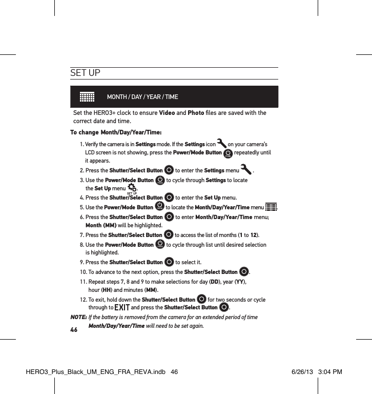 46set uPMONTH / DAY / YEAR / TIMESet the HERO3+ clock to ensure Video and Photo ﬁles are saved with the correct date and time. To change Month/Day/Year/Time: 1.  Verify the camera is in Settings mode. If the Settings icon   on your camera’s LCD screen is not showing, press the Power/Mode Button   repeatedly until it appears.2. Press the Shutter/Select Button  to enter the Settings menu   .3.  Use the Power/Mode Button   to cycle through Settings to locate  the Set Up menu   .4. Press the Shutter/Select Button   to enter the Set Up menu.5. Use the Power/Mode Button   to locate the Month/Day/Year/Time menu  .6.  Press the Shutter/Select Button   to enter Month/Day/Year/Time menu; Month (MM) will be highlighted. 7. Press the Shutter/Select Button   to access the list of months (1 to 12).8.  Use the Power/Mode Button   to cycle through list until desired selection  is highlighted.9. Press the Shutter/Select Button   to select it.10. To advance to the next option, press the Shutter/Select Button  . 11.  Repeat steps 7, 8 and 9 to make selections for day (DD), year (YY),  hour (HH) and minutes (MM). 12.  To exit, hold down the Shutter/Select Button   for two seconds or cycle through to   and press the Shutter/Select Button  . NOTE:  If the battery is removed from the camera for an extended period of time  Month/Day/Year/Time will need to be set again.HERO3_Plus_Black_UM_ENG_FRA_REVA.indb   46 6/26/13   3:04 PM