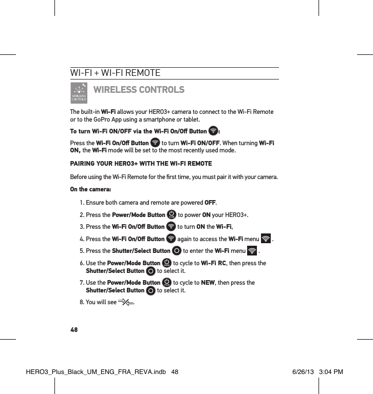 48wI-fI + wI-fI RemoteWIRELESS CONTROLSThe built-in Wi-Fi allows your HERO3+ camera to connect to the Wi-Fi Remote or to the GoPro App using a smartphone or tablet. To turn Wi-Fi ON/OFF via the Wi-Fi On/Oﬀ Button :Press the Wi-Fi On/Oﬀ Button  to turn Wi-Fi ON/OFF. When turning Wi-Fi ON, the Wi-Fi mode will be set to the most recently used mode.  PAIRING YOUR HERO3+ WITH THE WI-FI REMOTEBefore using the Wi-Fi Remote for the ﬁrst time, you must pair it with your camera. On the camera:1. Ensure both camera and remote are powered OFF.2. Press the Power/Mode Button   to power ON your HERO3+.3. Press the Wi-Fi On/Oﬀ Button  to turn ON the Wi-Fi, 4. Press the Wi-Fi On/Oﬀ Button  again to access the Wi-Fi menu   .5. Press the Shutter/Select Button  to enter the Wi-Fi menu   .6.  Use the Power/Mode Button  to cycle to Wi-Fi RC, then press the Shutter/Select Button  to select it.7.  Use the Power/Mode Button  to cycle to NEW, then press the  Shutter/Select Button  to select it.8. You will see  .HERO3_Plus_Black_UM_ENG_FRA_REVA.indb   48 6/26/13   3:04 PM