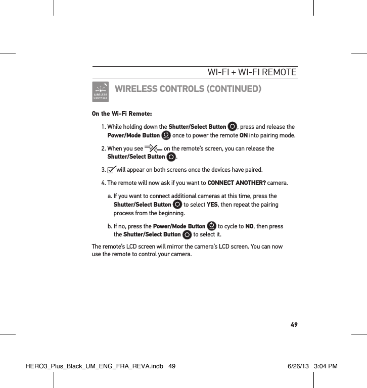 49wI-fI + wI-fI RemoteWIRELESS CONTROLS CONTINUEDOn the Wi-Fi Remote:1.  While holding down the Shutter/Select Button , press and release the Power/Mode Button  once to power the remote ON into pairing mode.2.  When you see   on the remote’s screen, you can release the Shutter/Select Button .3.   will appear on both screens once the devices have paired. 4.  The remote will now ask if you want to CONNECT ANOTHER? camera.a.  If you want to connect additional cameras at this time, press the Shutter/Select Button  to select YES, then repeat the pairing process from the beginning.b.  If no, press the Power/Mode Button  to cycle to NO, then press  the Shutter/Select Button  to select it.The remote’s LCD screen will mirror the camera’s LCD screen. You can now  use the remote to control your camera.HERO3_Plus_Black_UM_ENG_FRA_REVA.indb   49 6/26/13   3:04 PM