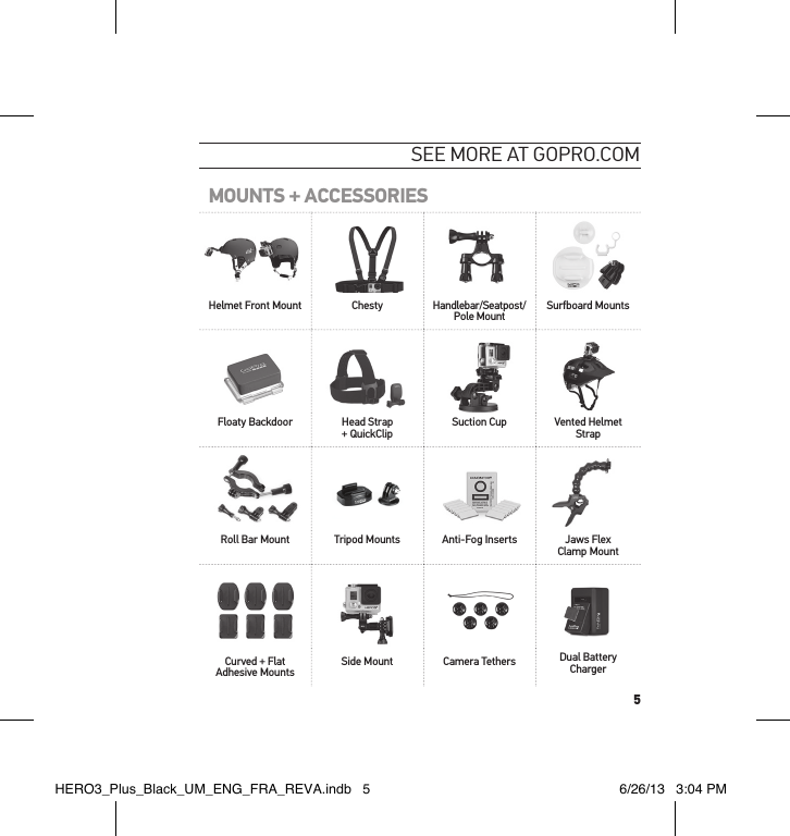 5see moRe at GoPRo.comMOUNTS + ACCESSORIESHelmet Front Mount Chesty Handlebar/Seatpost/Pole Mount Surfboard MountsFloaty Backdoor Head Strap + QuickClip  Suction Cup Vented Helmet StrapRoll Bar Mount Tripod Mounts Anti-Fog Inserts Jaws Flex Clamp MountCurved + Flat Adhesive Mounts Side Mount Camera Tethers Dual Battery ChargerHERO3_Plus_Black_UM_ENG_FRA_REVA.indb   5 6/26/13   3:04 PM