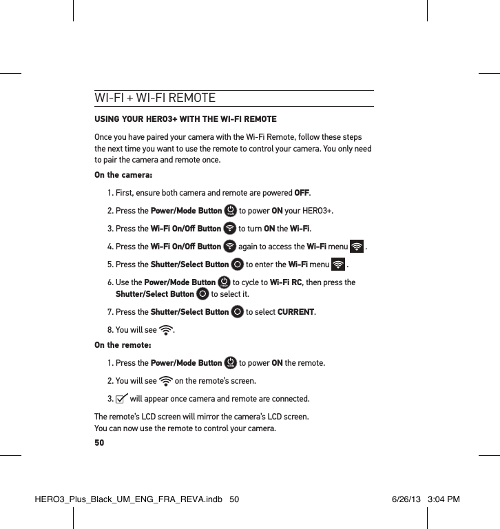 50wI-fI + wI-fI RemoteUSING YOUR HERO3+ WITH THE WI-FI REMOTEOnce you have paired your camera with the Wi-Fi Remote, follow these steps the next time you want to use the remote to control your camera. You only need to pair the camera and remote once.On the camera:1. First, ensure both camera and remote are powered OFF.2. Press the Power/Mode Button  to power ON your HERO3+.3. Press the Wi-Fi On/Oﬀ Button  to turn ON the Wi-Fi.4. Press the Wi-Fi On/Oﬀ Button  again to access the Wi-Fi menu   .5. Press the Shutter/Select Button  to enter the Wi-Fi menu   .6.  Use the Power/Mode Button  to cycle to Wi-Fi RC, then press the Shutter/Select Button  to select it.7. Press the Shutter/Select Button  to select CURRENT.8. You will see  .On the remote:1. Press the Power/Mode Button  to power ON the remote. 2. You will see   on the remote’s screen.3.   will appear once camera and remote are connected.The remote’s LCD screen will mirror the camera’s LCD screen.  You can now use the remote to control your camera.HERO3_Plus_Black_UM_ENG_FRA_REVA.indb   50 6/26/13   3:04 PM