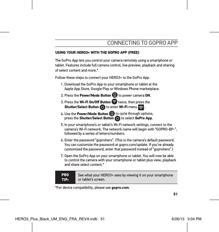 51connectInG to GoPRo aPP USING YOUR HERO3+ WITH THE GOPRO APP (FREE)The GoPro App lets you control your camera remotely using a smartphone or tablet. Features include full camera control, live preview, playback and sharing of select content and more.*Follow these steps to connect your HERO3+ to the GoPro App.1.  Download the GoPro App to your smartphone or tablet at the  Apple App Store, Google Play or Windows Phone marketplace.2. Press the Power/Mode Button  to power camera ON.  3.  Press the Wi-Fi On/Oﬀ Button  twice, then press the  Shutter/Select Button  to enter Wi-Fi menu   . 4.  Use the Power/Mode Button  to cycle through options,  press the Shutter/Select Button  to select GoPro App.5.  In your smartphone’s or tablet’s Wi-Fi network settings, connect to the camera’s Wi-Fi network. The network name will begin with “GOPRO-BP-”, followed by a series of letters/numbers. 6.  Enter the password “goprohero”. (This is the camera’s default password. You can customize the password at gopro.com/update. If you’ve already customized the password, enter that password instead of “goprohero”.)7.  Open the GoPro App on your smartphone or tablet. You will now be able to control the camera with your smartphone or tablet plus view, playback and share select content.*PRO TIP:See what your HERO3+ sees by viewing it on your smartphone or tablet’s screen.*For device compatibility, please see gopro.com.HERO3_Plus_Black_UM_ENG_FRA_REVA.indb   51 6/26/13   3:04 PM