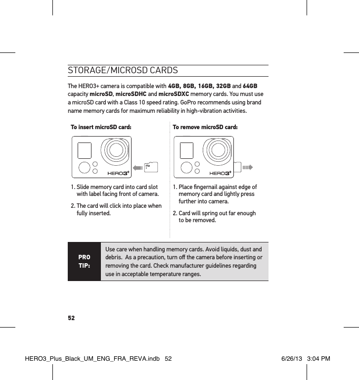 52stoRaGe/mIcRosd caRdsThe HERO3+ camera is compatible with 4GB, 8GB, 16GB, 32GB and 64GB capacity microSD, microSDHC and microSDXC memory cards. You must use a microSD card with a Class 10 speed rating. GoPro recommends using brand name memory cards for maximum reliability in high-vibration activities. To insert microSD card: To remove microSD card:1.  Slide memory card into card slot with label facing front of camera.2.  The card will click into place when fully inserted.1.  Place ﬁngernail against edge of memory card and lightly press further into camera.2.  Card will spring out far enough  to be removed.PRO TIP:Use care when handling memory cards. Avoid liquids, dust and debris.  As a precaution, turn oﬀ the camera before inserting or removing the card. Check manufacturer guidelines regarding use in acceptable temperature ranges. HERO3_Plus_Black_UM_ENG_FRA_REVA.indb   52 6/26/13   3:04 PM
