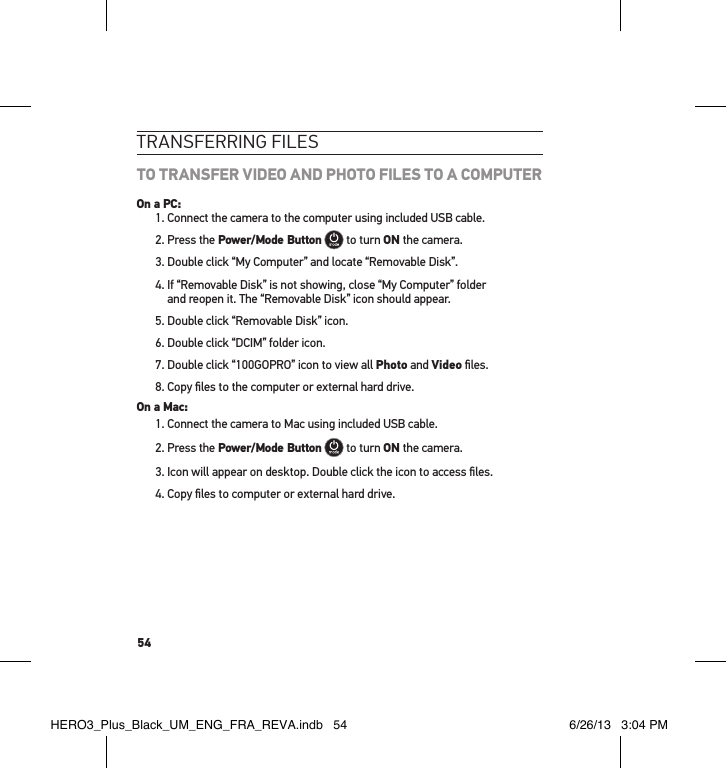 54tRansfeRRInG fIlesTO TRANSFER VIDEO AND PHOTO FILES TO A COMPUTEROn a PC:1. Connect the camera to the computer using included USB cable.2. Press the Power/Mode Button  to turn ON the camera.3. Double click “My Computer” and locate “Removable Disk”.4.  If “Removable Disk” is not showing, close “My Computer” folder  and reopen it. The “Removable Disk” icon should appear.5. Double click “Removable Disk” icon.6. Double click “DCIM” folder icon.7. Double click “100GOPRO” icon to view all Photo and Video ﬁles.8. Copy ﬁles to the computer or external hard drive.On a Mac:1. Connect the camera to Mac using included USB cable.2. Press the Power/Mode Button  to turn ON the camera.3.  Icon will appear on desktop. Double click the icon to access ﬁles.4. Copy ﬁles to computer or external hard drive.HERO3_Plus_Black_UM_ENG_FRA_REVA.indb   54 6/26/13   3:04 PM