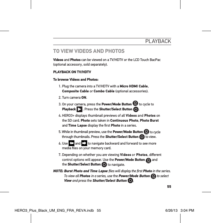55PlaYbackTO VIEW VIDEOS AND PHOTOSVideos and Photos can be viewed on a TV/HDTV or the LCD Touch BacPac (optional accessory, sold separately). PLAYBACK ON TV/HDTVTo browse Videos and Photos:1.  Plug the camera into a TV/HDTV with a Micro HDMI Cable,  Composite Cable or Combo Cable (optional accessories).2. Turn camera ON.3.  On your camera, press the Power/Mode Button  to cycle to  Playback  . Press the Shutter/Select Button  .4.  HERO3+ displays thumbnail previews of all Videos and Photos on  the SD card. Photo sets taken in Continuous Photo, Photo Burst  and Time Lapse display the ﬁrst Photo in a series.5.  While in thumbnail preview, use the Power/Mode Button  to cycle through thumbnails. Press the Shutter/Select Button  to view. 6.   Use   and   to navigate backward and forward to see more  media ﬁles on your memory card.7.  Depending on whether you are viewing Videos or Photos, diﬀerent control options will appear. Use the Power/Mode Button  and  the Shutter/Select Button  to navigate.  NOTE:  Burst Photo and Time Lapse ﬁles will display the ﬁrst Photo in the series.  To view all Photos in a series, use the Power/Mode Button  to select View and press the Shutter/Select Button .HERO3_Plus_Black_UM_ENG_FRA_REVA.indb   55 6/26/13   3:04 PM