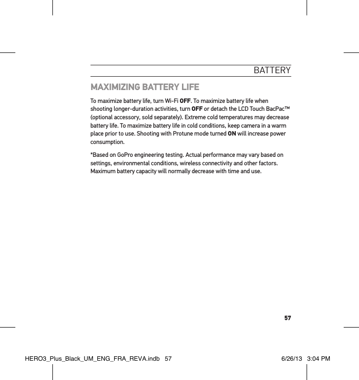 57bat teRY MAXIMIZING BATTERY LIFE To maximize battery life, turn Wi-Fi OFF. To maximize battery life when shooting longer-duration activities, turn OFF or detach the LCD Touch BacPac™ (optional accessory, sold separately). Extreme cold temperatures may decrease battery life. To maximize battery life in cold conditions, keep camera in a warm place prior to use. Shooting with Protune mode turned ON will increase power consumption.*Based on GoPro engineering testing. Actual performance may vary based on settings, environmental conditions, wireless connectivity and other factors. Maximum battery capacity will normally decrease with time and use. HERO3_Plus_Black_UM_ENG_FRA_REVA.indb   57 6/26/13   3:04 PM