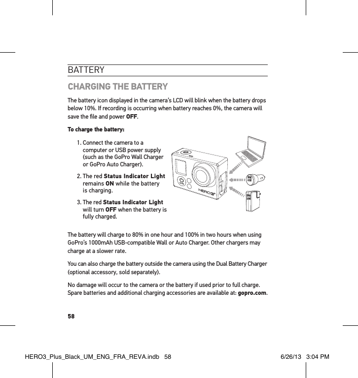 58bat teRYCHARGING THE BATTERYThe battery icon displayed in the camera’s LCD will blink when the battery drops below 10%. If recording is occurring when battery reaches 0%, the camera will save the ﬁle and power OFF.To charge the battery: 1.  Connect the camera to a computer or USB power supply (such as the GoPro Wall Charger or GoPro Auto Charger).2.   The  red  Status Indicator Light remains ON while the battery is charging.3.  The red Status Indicator Light  will turn OFF when the battery is fully charged. The battery will charge to 80% in one hour and 100% in two hours when using GoPro’s 1000mAh USB-compatible Wall or Auto Charger. Other chargers may charge at a slower rate.You can also charge the battery outside the camera using the Dual Battery Charger (optional accessory, sold separately).No damage will occur to the camera or the battery if used prior to full charge. Spare batteries and additional charging accessories are available at: gopro.com.HERO3_Plus_Black_UM_ENG_FRA_REVA.indb   58 6/26/13   3:04 PM