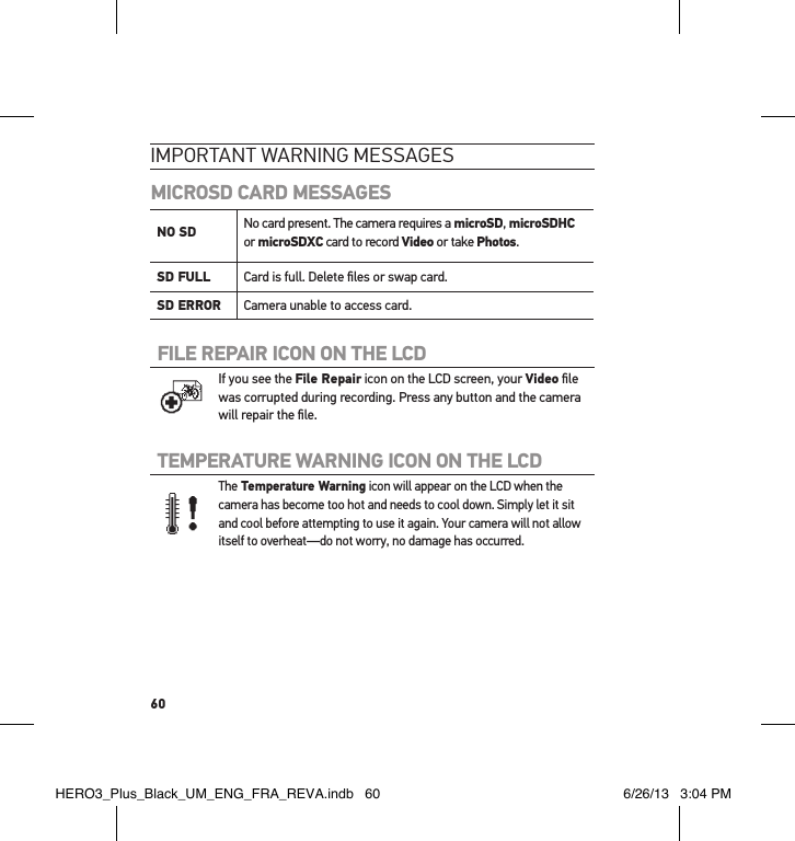 60ImPoRtant waRnInG messaGesMICROSD CARD MESSAGESNO SD  No card present. The camera requires a microSD, microSDHC or microSDXC card to record Video or take Photos.SD FULL Card is full. Delete ﬁles or swap card.SD ERROR Camera unable to access card.FILE REPAIR ICON ON THE LCD If you see the File Repair icon on the LCD screen, your Video ﬁle was corrupted during recording. Press any button and the camera will repair the ﬁle.TEMPERATURE WARNING ICON ON THE LCD The Temperature Warning icon will appear on the LCD when the camera has become too hot and needs to cool down. Simply let it sit and cool before attempting to use it again. Your camera will not allow itself to overheat  —do not worry, no damage has occurred.HERO3_Plus_Black_UM_ENG_FRA_REVA.indb   60 6/26/13   3:04 PM