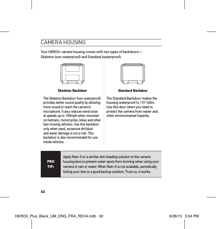 62cameRa HousInGYour HERO3+ camera housing comes with two types of backdoors— Skeleton (non-waterproof) and Standard (waterproof).  Skeleton Backdoor Standard BackdoorThe Skeleton Backdoor (non-waterproof) provides better sound quality by allowing more sound to reach the camera’s microphone. It also reduces wind noise at speeds up to 100mph when mounted on helmets, motorcycles, bikes and other fast-moving vehicles. Use this backdoor only when sand, excessive dirt/dust and water damage is not a risk. This backdoor is also recommended for use inside vehicles.The Standard Backdoor makes the housing waterproof to 131’/40m. Use this door when you need to protect the camera from water and other environmental hazards. PRO TIP:Apply Rain-X or a similar anti-beading solution to the camera housing lens to prevent water spots from forming when using your camera in rain or water. When Rain-X is not available, periodically licking your lens is a good backup solution. Trust us, it works. HERO3_Plus_Black_UM_ENG_FRA_REVA.indb   62 6/26/13   3:04 PM