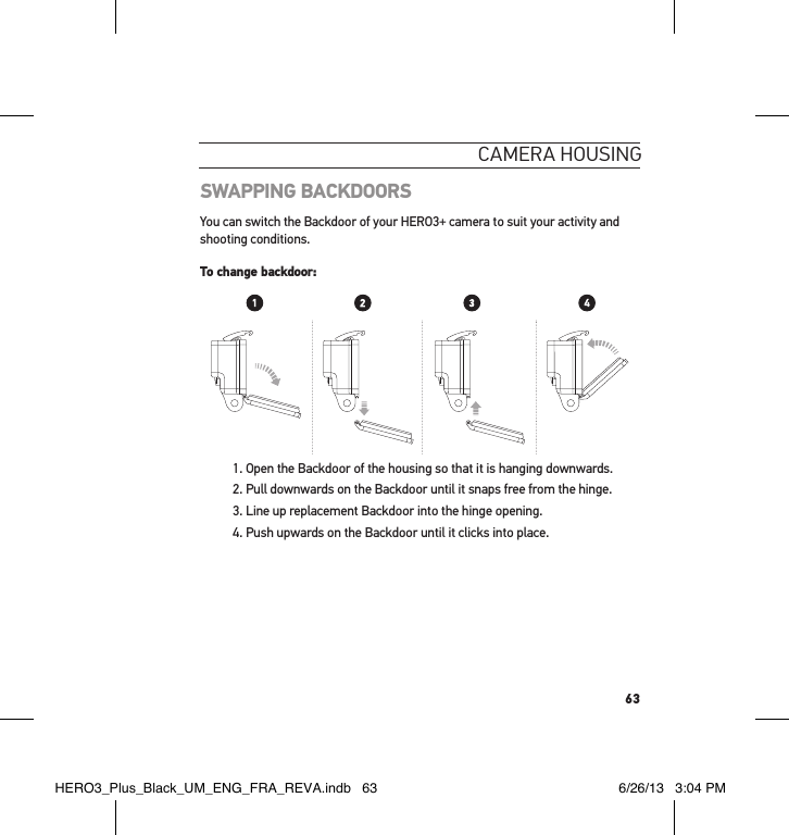 63cameRa HousInGSWAPPING BACKDOORSYou can switch the Backdoor of your HERO3+ camera to suit your activity and shooting conditions.To change backdoor: 1. Open the Backdoor of the housing so that it is hanging downwards. 2. Pull downwards on the Backdoor until it snaps free from the hinge.3. Line up replacement Backdoor into the hinge opening.4. Push upwards on the Backdoor until it clicks into place. Slim housing surfboard mount installationSlim housing remove camera Slim housing insert cameraSlim housing closed Swapping housing doorsQuick Release Buckle + Thumb Screw + Slim housing = Complete UnitHERO3_Plus_Black_UM_ENG_FRA_REVA.indb   63 6/26/13   3:04 PM