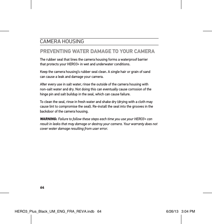 64cameRa HousInGPREVENTING WATER DAMAGE TO YOUR CAMERAThe rubber seal that lines the camera housing forms a waterproof barrier  that protects your HERO3+ in wet and underwater conditions.Keep the camera housing’s rubber seal clean. A single hair or grain of sand  can cause a leak and damage your camera.Aer every use in salt water, rinse the outside of the camera housing with  non-salt water and dry. Not doing this can eventually cause corrosion of the hinge pin and salt buildup in the seal, which can cause failure. To clean the seal, rinse in fresh water and shake dry (drying with a cloth may cause lint to compromise the seal). Re-install the seal into the grooves in the backdoor of the camera housing. WARNING: Failure to follow these steps each time you use your HERO3+ can result in leaks that may damage or destroy your camera. Your warranty does not cover water damage resulting from user error. HERO3_Plus_Black_UM_ENG_FRA_REVA.indb   64 6/26/13   3:04 PM