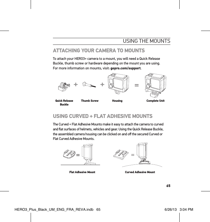 65usInG tHe mountsATTACHING YOUR CAMERA TO MOUNTSTo attach your HERO3+ camera to a mount, you will need a Quick Release Buckle, thumb screw or hardware depending on the mount you are using.  For more information on mounts, visit: gopro.com/support.Slim housing surfboard mount installationSlim housing remove camera Slim housing insert cameraSlim housing closed Swapping housing doorsQuick Release Buckle + Thumb Screw + Slim housing = Complete UnitQuick Release BuckleThumb Screw Housing Complete UnitUSING CURVED + FLAT ADHESIVE MOUNTSThe Curved + Flat Adhesive Mounts make it easy to attach the camera to curved  and ﬂat surfaces of helmets, vehicles and gear. Using the Quick Release Buckle,  the assembled camera housing can be clicked on and oﬀ the secured Curved or  Flat Curved Adhesive Mounts.Flat Adhesive Mount Curved Adhesive MountHERO3_Plus_Black_UM_ENG_FRA_REVA.indb   65 6/26/13   3:04 PM