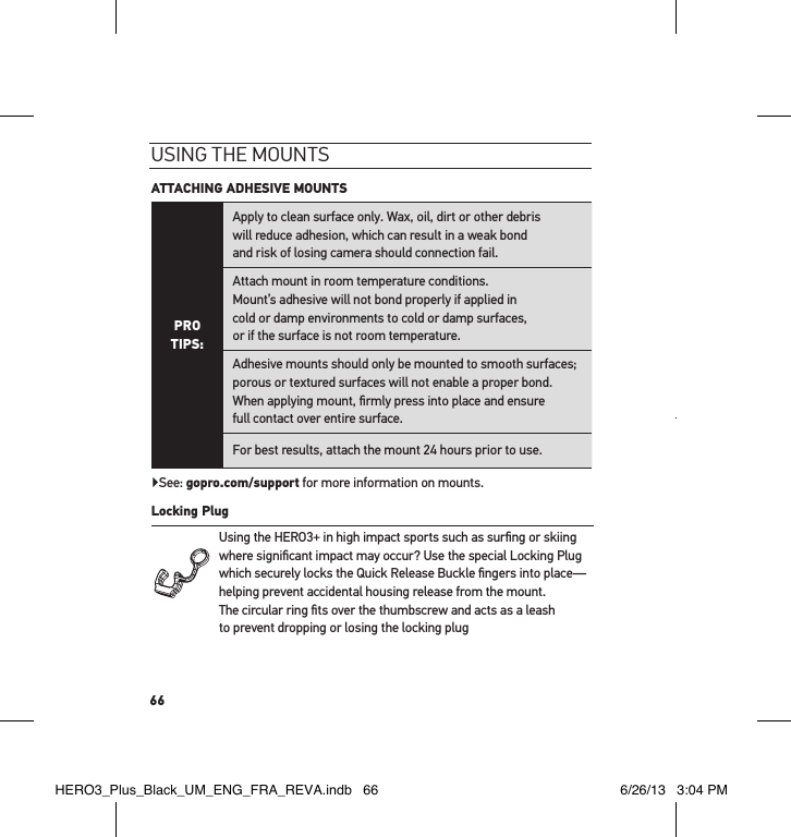 66usInG tHe mountsATTACHING ADHESIVE MOUNTS PRO TIPS:Apply to clean surface only. Wax, oil, dirt or other debris  will reduce adhesion, which can result in a weak bond  and risk of losing camera should connection fail.Attach mount in room temperature conditions.  Mount’s adhesive will not bond properly if applied in  cold or damp environments to cold or damp surfaces,  or if the surface is not room temperature.Adhesive mounts should only be mounted to smooth surfaces; porous or textured surfaces will not enable a proper bond. When applying mount, ﬁrmly press into place and ensure  full contact over entire surface. For best results, attach the mount 24 hours prior to use.▶See: gopro.com/support for more information on mounts.Locking Plug Using the HERO3+ in high impact sports such as surﬁng or skiing where signiﬁcant impact may occur? Use the special Locking Plug which securely locks the Quick Release Buckle ﬁngers into place—helping prevent accidental housing release from the mount.  The circular ring ﬁts over the thumbscrew and acts as a leash  to prevent dropping or losing the locking plugHERO3_Plus_Black_UM_ENG_FRA_REVA.indb   66 6/26/13   3:04 PM