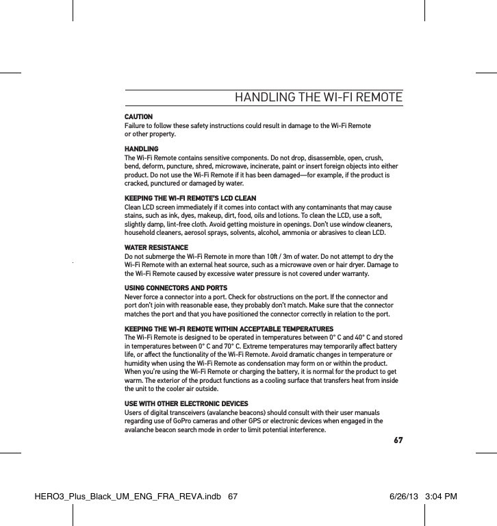 67HandlInG tHe wI-fI RemoteCAUTIONFailure to follow these safety instructions could result in damage to the Wi-Fi Remote  or other property.HANDLINGThe Wi-Fi Remote contains sensitive components. Do not drop, disassemble, open, crush, bend, deform, puncture, shred, microwave, incinerate, paint or insert foreign objects into either product. Do not use the Wi-Fi Remote if it has been damaged—for example, if the product is cracked, punctured or damaged by water.KEEPING THE WI-FI REMOTE’S LCD CLEANClean LCD screen immediately if it comes into contact with any contaminants that may cause stains, such as ink, dyes, makeup, dirt, food, oils and lotions. To clean the LCD, use a so, slightly damp, lint-free cloth. Avoid getting moisture in openings. Don’t use window cleaners, household cleaners, aerosol sprays, solvents, alcohol, ammonia or abrasives to clean LCD.WATER RESISTANCEDo not submerge the Wi-Fi Remote in more than 10 / 3m of water. Do not attempt to dry the Wi-Fi Remote with an external heat source, such as a microwave oven or hair dryer. Damage to the Wi-Fi Remote caused by excessive water pressure is not covered under warranty.USING CONNECTORS AND PORTSNever force a connector into a port. Check for obstructions on the port. If the connector and port don’t join with reasonable ease, they probably don’t match. Make sure that the connector matches the port and that you have positioned the connector correctly in relation to the port.KEEPING THE WI-FI REMOTE WITHIN ACCEPTABLE TEMPERATURESThe Wi-Fi Remote is designed to be operated in temperatures between 0° C and 40° C and stored in temperatures between 0° C and 70° C. Extreme temperatures may temporarily aﬀect battery life, or aﬀect the functionality of the Wi-Fi Remote. Avoid dramatic changes in temperature or humidity when using the Wi-Fi Remote as condensation may form on or within the product. When you’re using the Wi-Fi Remote or charging the battery, it is normal for the product to get warm. The exterior of the product functions as a cooling surface that transfers heat from inside the unit to the cooler air outside.USE WITH OTHER ELECTRONIC DEVICESUsers of digital transceivers (avalanche beacons) should consult with their user manuals regarding use of GoPro cameras and other GPS or electronic devices when engaged in the avalanche beacon search mode in order to limit potential interference.HERO3_Plus_Black_UM_ENG_FRA_REVA.indb   67 6/26/13   3:04 PM