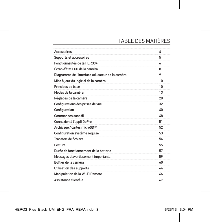 table des matièresAccessoires 4Supports et accessoires 5Fonctionnalités de la HERO3+ 6Écran d’état LCD de la caméra 8Diagramme de l’interface utilisateur de la caméra 9Mise à jour du logiciel de la caméra 10Principes de base 10Modes de la caméra 13Réglages de la caméra 20Conﬁgurations des prises de vue 32Conﬁguration 40Commandes sans ﬁl 48Connexion à l&apos;appli GoPro 51Archivage / cartes microSD™ 52Conﬁguration système requise 53Transfert de ﬁchiers 54Lecture 55Durée de fonctionnement de la batterie 57Messages d&apos;avertissement importants 59Boîtier de la caméra 60Utilisation des supports 64Manipulation de la Wi-Fi Remote  66Assistance clientèle 67HERO3_Plus_Black_UM_ENG_FRA_REVA.indb   3 6/26/13   3:04 PM