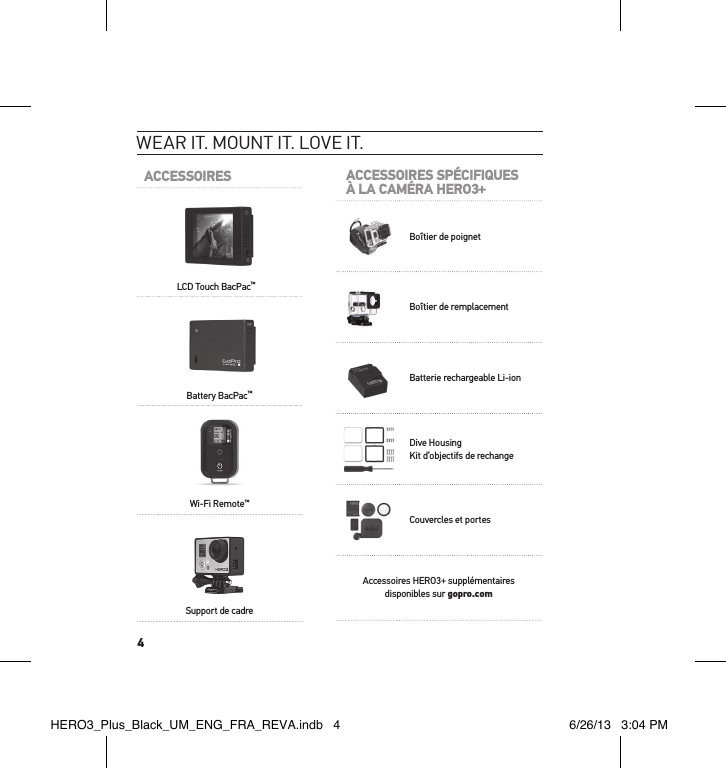 4ACCESSOIRESLCD Touch BacPac™Battery BacPac™Wi-Fi Remote™Support de cadreWear it. mount it. love it.ACCESSOIRES SPÉCIFIQUESÀ LA CAMÉRA HERO3+Boîtier de poignetBoîtier de remplacementBatterie rechargeable Li-ionDive HousingKit d’objectifs de rechangeCouvercles et portesAccessoires HERO3+ supplémentaires disponibles sur gopro.comHERO3_Plus_Black_UM_ENG_FRA_REVA.indb   4 6/26/13   3:04 PM