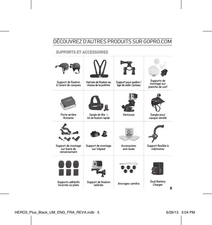 5découvreZ d&apos;autres Produits sur goPro.comSUPPORTS ET ACCESSOIRESSupport de ﬁ xation à l’avant de casques Harnais de ﬁ xation au niveau de la poitrine Support pour guidon / tige de selle / poteauSupports de montage sur planche de surfPorte arrière ﬂ ottanteSangle de tête  + kit de ﬁ xation rapideVentouse Sangle pour casque ventiléSupport de montage sur barre de renversementSupport de montage sur trépied Accessoires anti-buée Support ﬂ exible à mâchoiresSupports adhésifs incurvés ou plats Support de ﬁ xation latérale Ancrages caméra Dual Battery ChargerHERO3_Plus_Black_UM_ENG_FRA_REVA.indb   5 6/26/13   3:04 PM
