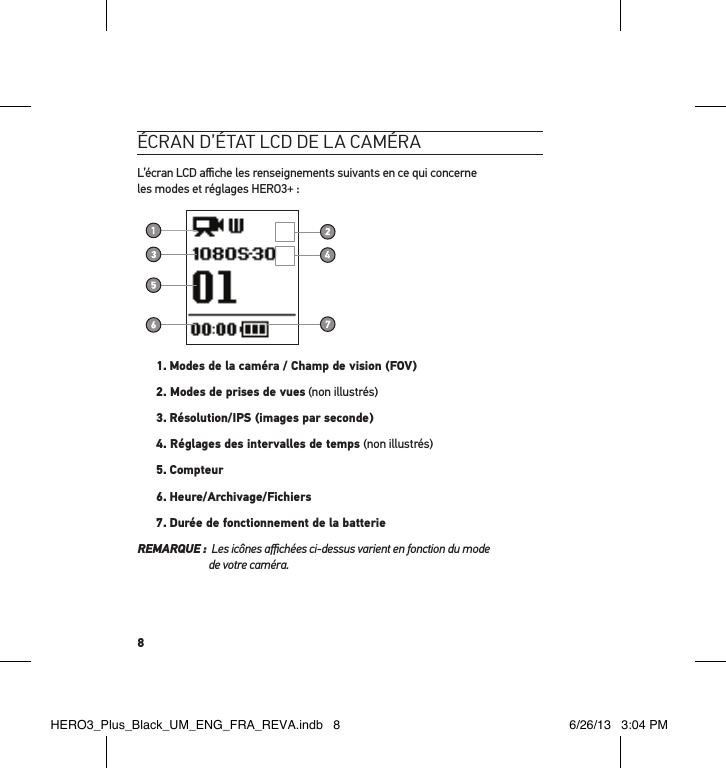 8écran d’état lcd de la caméraL’écran LCD aﬃche les renseignements suivants en ce qui concerne  les modes et réglages HERO3+ :1.  Modes de la caméra / Champ de vision (FOV)2. Modes de prises de vues (non illustrés)3. Résolution/IPS (images par seconde)4. Réglages des intervalles de temps (non illustrés)5. Compteur6. Heure/Archivage/Fichiers7. Durée de fonctionnement de la batterieREMARQUE :   Les icônes aﬃchées ci-dessus varient en fonction du mode  de votre caméra.HERO3_Plus_Black_UM_ENG_FRA_REVA.indb   8 6/26/13   3:04 PM