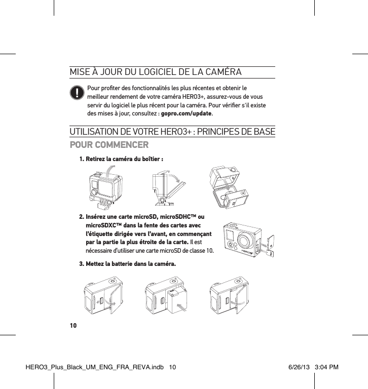 10utilisation de votre Hero3+ : PrinciPes de basePOUR COMMENCER1.  Retirez la caméra du boîtier :Slim housing surfboard mount installationSlim housing remove camera Slim housing insert cameraSlim housing closed Swapping housing doorsQuick Release Buckle + Thumb Screw + Slim housing = Complete Unit   2.  Insérez une carte microSD, microSDHC™ ou  microSDXC™ dans la fente des cartes avec  l’étiquette dirigée vers l’avant, en commençant  par la partie la plus étroite de la carte. Il est  nécessaire d’utiliser une carte microSD de classe 10. 3. Mettez la batterie dans la caméra.mise à jour du logiciel de la caméra   Pour proﬁter des fonctionnalités les plus récentes et obtenir le meilleur rendement de votre caméra HERO3+, assurez-vous de vous servir du logiciel le plus récent pour la caméra. Pour vériﬁer s&apos;il existe des mises à jour, consultez : gopro.com/update.HERO3_Plus_Black_UM_ENG_FRA_REVA.indb   10 6/26/13   3:04 PM