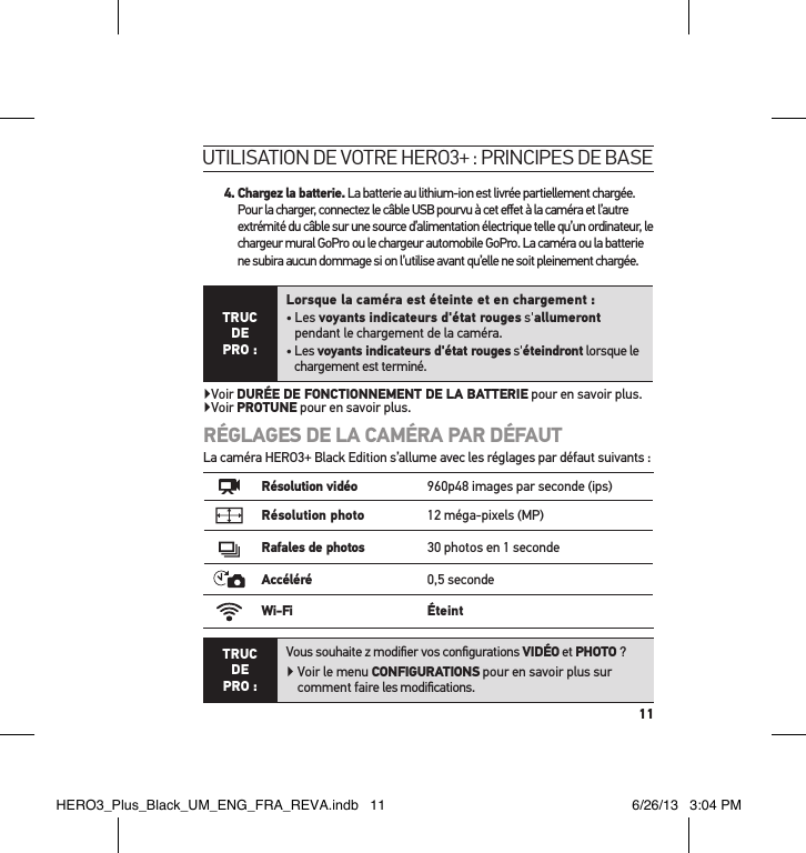 114.  Chargez la batterie. La batterie au lithium-ion est livrée partiellement chargée. Pour la charger, connectez le câble USB pourvu à cet eﬀet à la caméra et l’autre extrémité du câble sur une source d’alimentation électrique telle qu’un ordinateur, le chargeur mural GoPro ou le chargeur automobile GoPro. La caméra ou la batterie ne subira aucun dommage si on l’utilise avant qu’elle ne soit pleinement chargée.TRUC  DE PRO :Lorsque la caméra est éteinte et en chargement :•   Les  voyants indicateurs d&apos;état rouges s&apos;allumeront pendant le chargement de la caméra.•  Les voyants indicateurs d&apos;état rouges s&apos;éteindront lorsque le chargement est terminé.Voir DURÉE DE FONCTIONNEMENT DE LA BATTERIE pour en savoir plus. Voir PROTUNE pour en savoir plus.RÉGLAGES DE LA CAMÉRA PAR DÉFAUTLa caméra HERO3+ Black Edition s’allume avec les réglages par défaut suivants :Résolution vidéo 960p48 images par seconde (ips)Résolution photo 12 méga-pixels (MP)Rafales de photos 30 photos en 1 secondeAccéléré 0,5 secondeWi-Fi ÉteintTRUC  DE PRO :Vous souhaite z modiﬁer vos conﬁgurations VIDÉO et PHOTO ?  Voir le menu CONFIGURATIONS pour en savoir plus sur comment faire les modiﬁcations.utilisation de votre Hero3+ : PrinciPes de baseHERO3_Plus_Black_UM_ENG_FRA_REVA.indb   11 6/26/13   3:04 PM