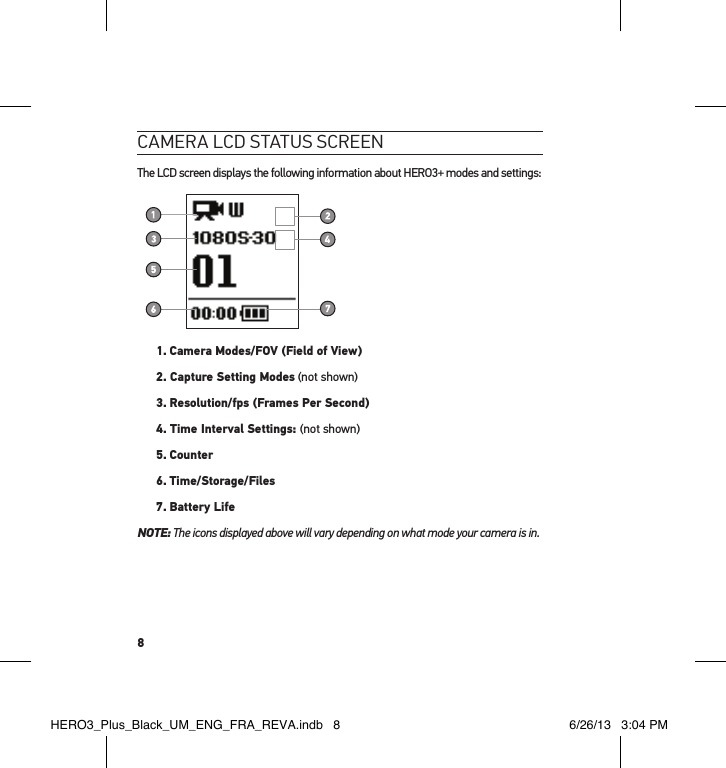 8cameRa lcd status scReenThe LCD screen displays the following information about HERO3+ modes and settings:1.  Camera Modes/FOV (Field of View)2. Capture Setting Modes (not shown)3.  Resolution/fps (Frames Per Second)4. Time Interval Settings: (not shown)5.  Counter6. Time/Storage/Files7. Battery LifeNOTE:  The icons displayed above will vary depending on what mode your camera is in.HERO3_Plus_Black_UM_ENG_FRA_REVA.indb   8 6/26/13   3:04 PM