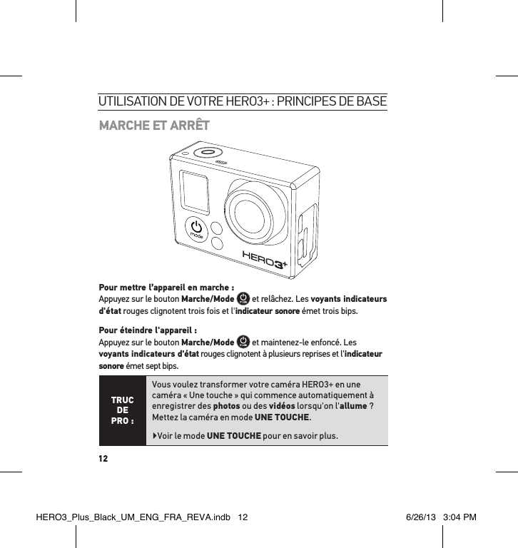 12MARCHE ET ARRÊT Pour mettre l’appareil en marche : Appuyez sur le bouton Marche/Mode  et relâchez. Les voyants indicateurs d&apos;état rouges clignotent trois fois et l&apos;indicateur sonore émet trois bips.   Pour éteindre l&apos;appareil : Appuyez sur le bouton Marche/Mode  et maintenez-le enfoncé. Les voyants indicateurs d&apos;état rouges clignotent à plusieurs reprises et l&apos;indicateur sonore émet sept bips.TRUC  DE PRO :Vous voulez transformer votre caméra HERO3+ en une caméra « Une touche » qui commence automatiquement à enregistrer des photos ou des vidéos lorsqu&apos;on l&apos;allume ? Mettez la caméra en mode UNE TOUCHE.  Voir le mode UNE TOUCHE pour en savoir plus.utilisation de votre Hero3+ : PrinciPes de baseHERO3_Plus_Black_UM_ENG_FRA_REVA.indb   12 6/26/13   3:04 PM