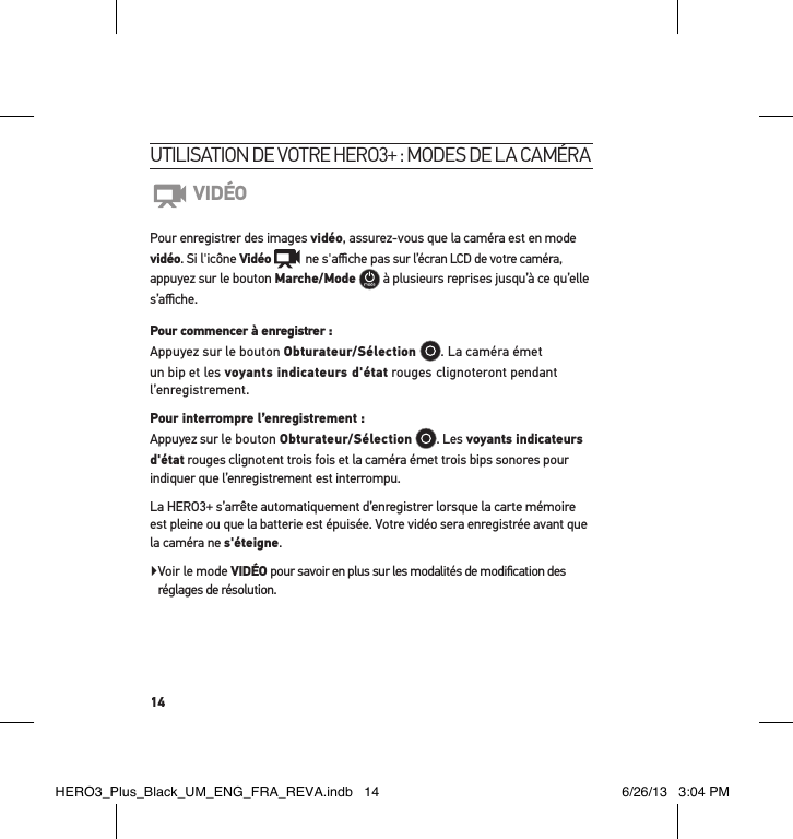 14utilisation de votre Hero3+ : modes de la caméraVIDÉOPour enregistrer des images vidéo, assurez-vous que la caméra est en mode vidéo. Si l&apos;icône Vidéo   ne s&apos;aﬃche pas sur l’écran LCD de votre caméra, appuyez sur le bouton Marche/Mode   à plusieurs reprises jusqu’à ce qu’elle s’aﬃche.Pour commencer à enregistrer : Appuyez sur le bouton Obturateur/Sélection . La caméra émet un bip et les voyants indicateurs d&apos;état rouges clignoteront pendant l’enregistrement. Pour interrompre l’enregistrement : Appuyez sur le bouton Obturateur/Sélection . Les voyants indicateurs d&apos;état rouges clignotent trois fois et la caméra émet trois bips sonores pour indiquer que l’enregistrement est interrompu.La HERO3+ s’arrête automatiquement d’enregistrer lorsque la carte mémoire est pleine ou que la batterie est épuisée. Votre vidéo sera enregistrée avant que la caméra ne s&apos;éteigne. Voir le mode VIDÉO pour savoir en plus sur les modalités de modiﬁcation des réglages de résolution. HERO3_Plus_Black_UM_ENG_FRA_REVA.indb   14 6/26/13   3:04 PM