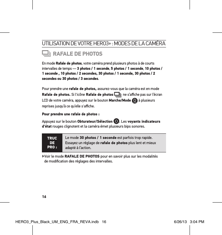 16utilisation de votre Hero3+ : modes de la caméraRAFALE DE PHOTOSEn mode Rafale de photos, votre caméra prend plusieurs photos à de courts  intervalles de temps — 3 photos / 1 seconde, 5 photos / 1 seconde, 10 photos / 1 seconde , 10 photos / 2 secondes, 30 photos / 1 seconde, 30 photos / 2 secondes ou 30 photos / 3 secondes.Pour prendre une rafale de photos, assurez-vous que la caméra est en mode  Rafale de photos. Si l&apos;icône Rafale de photos    ne s’aﬃche pas sur l’écran LCD de votre caméra, appuyez sur le bouton Marche/Mode   à plusieurs reprises jusqu’à ce qu’elle s&apos;aﬃche. Pour prendre une rafale de photos : Appuyez sur le bouton Obturateur/Sélection  . Les voyants indicateurs d&apos;état rouges clignotent et la caméra émet plusieurs bips sonores. TRUC  DE PRO :Le mode 30 photos / 1 seconde est parfois trop rapide.  Essayez un réglage de rafale de photos plus lent et mieux adapté à l’action.  Voir le mode RAFALE DE PHOTOS pour en savoir plus sur les modalités  de modiﬁcation des réglages des intervalles.HERO3_Plus_Black_UM_ENG_FRA_REVA.indb   16 6/26/13   3:04 PM
