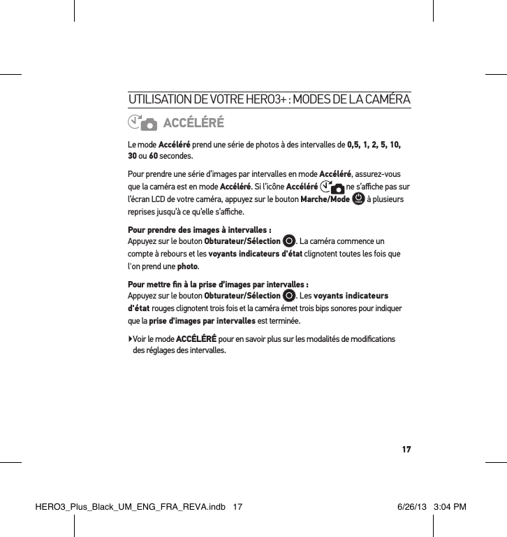 17utilisation de votre Hero3+ : modes de la caméraACCÉLÉRÉLe mode Accéléré prend une série de photos à des intervalles de 0,5, 1, 2, 5, 10, 30 ou 60 secondes. Pour prendre une série d’images par intervalles en mode Accéléré, assurez-vous que la caméra est en mode Accéléré. Si l’icône Accéléré  ne s’aﬃche pas sur l’écran LCD de votre caméra, appuyez sur le bouton Marche/Mode  à plusieurs reprises jusqu’à ce qu’elle s’aﬃche.Pour prendre des images à intervalles :  Appuyez sur le bouton Obturateur/Sélection . La caméra commence un compte à rebours et les voyants indicateurs d&apos;état clignotent toutes les fois que l&apos;on prend une photo.Pour mettre ﬁn à la prise d’images par intervalles : Appuyez sur le bouton Obturateur/Sélection . Les voyants indicateurs d&apos;état rouges clignotent trois fois et la caméra émet trois bips sonores pour indiquer que la prise d&apos;images par intervalles est terminée. Voir le mode ACCÉLÉRÉ pour en savoir plus sur les modalités de modiﬁcations  des réglages des intervalles.HERO3_Plus_Black_UM_ENG_FRA_REVA.indb   17 6/26/13   3:04 PM