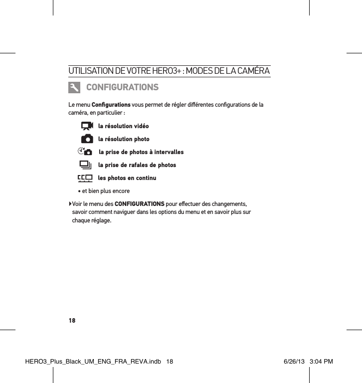18utilisation de votre Hero3+ : modes de la caméra CONFIGURATIONSLe menu Conﬁgurations vous permet de régler diﬀérentes conﬁgurations de la caméra, en particulier :      la résolution vidéo      la résolution photo    la prise de photos à intervalles     la prise de rafales de photos    les photos en continu• et bien plus encore    Voir le menu des CONFIGURATIONS pour eﬀectuer des changements,  savoir comment naviguer dans les options du menu et en savoir plus sur  chaque réglage.HERO3_Plus_Black_UM_ENG_FRA_REVA.indb   18 6/26/13   3:04 PM