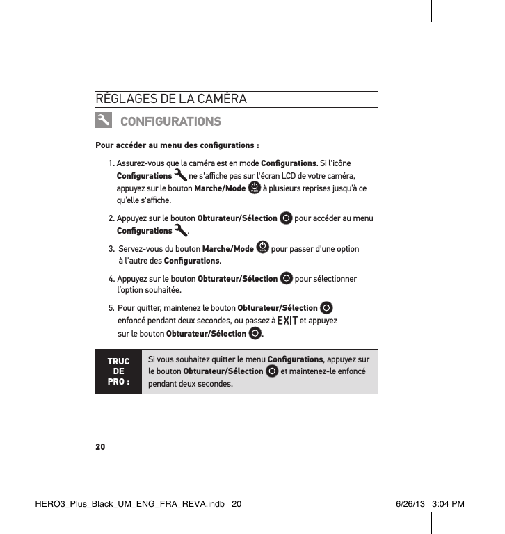 20réglages de la caméraCONFIGURATIONSPour accéder au menu des conﬁgurations :1.  Assurez-vous que la caméra est en mode Conﬁgurations. Si l&apos;icône Conﬁgurations  ne s&apos;aﬃche pas sur l&apos;écran LCD de votre caméra, appuyez sur le bouton Marche/Mode  à plusieurs reprises jusqu’à ce qu’elle s&apos;aﬃche.2.  Appuyez sur le bouton Obturateur/Sélection   pour accéder au menu Conﬁgurations .3.   Servez-vous du bouton Marche/Mode  pour passer d&apos;une option à l&apos;autre des Conﬁgurations.4.  Appuyez sur le bouton Obturateur/Sélection  pour sélectionner l’option souhaitée.5.   Pour quitter, maintenez le bouton Obturateur/Sélection   enfoncé pendant deux secondes, ou passez à   et appuyez  sur le bouton Obturateur/Sélection  . TRUC  DE PRO :Si vous souhaitez quitter le menu Conﬁgurations, appuyez sur le bouton Obturateur/Sélection  et maintenez-le enfoncé pendant deux secondes.  HERO3_Plus_Black_UM_ENG_FRA_REVA.indb   20 6/26/13   3:04 PM