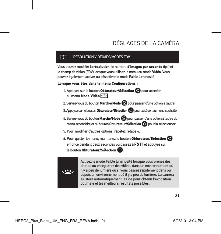 21réglages de la caméraRÉSOLUTION VIDÉO/IPS/MODES FOVVous pouvez modiﬁer la résolution, le nombre d&apos;images par seconde (ips) et le champ de vision (FOV) lorsque vous utilisez le menu du mode Vidéo. Vous pouvez également activer ou désactiver le mode Faible luminosité.Lorsque vous êtes dans le menu Conﬁgurations :1.  Appuyez sur le bouton Obturateur/Sélection  pour accéder  au menu Mode Vidéo .2. Servez-vous du bouton Marche/Mode  pour passer d’une option à l’autre. 3. Appuyez sur le bouton Obturateur/Sélection  pour accéder au menu souhaité.4.  Servez-vous du bouton Marche/Mode  pour passer d’une option à l’autre du menu secondaire et du bouton Obturateur/Sélection  pour la sélectionner.5. Pour modiﬁer d’autres options, répétez l’étape 4. 6.  Pour quitter le menu, maintenez le bouton Obturateur/Sélection  enfoncé pendant deux secondes ou passez à   et appuyez sur   le bouton Obturateur/Sélection  . Activez le mode Faible luminosité lorsque vous prenez des photos ou enregistrez des vidéos dans un environnement où il y a peu de lumière ou si vous passez rapidement dans ou depuis un environnement où il y a peu de lumière. La caméra ajustera automatiquement les ips pour obtenir l&apos;exposition optimale et les meilleurs résultats possibles.HERO3_Plus_Black_UM_ENG_FRA_REVA.indb   21 6/26/13   3:04 PM