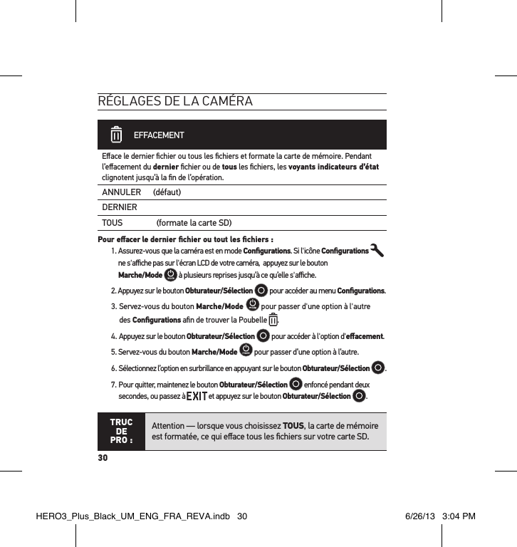 30réglages de la caméra             EFFACEMENTEﬀace le dernier ﬁchier ou tous les ﬁchiers et formate la carte de mémoire. Pendant l’eﬀacement du dernier ﬁchier ou de tous les ﬁchiers, les voyants indicateurs d’état clignotent jusqu’à la ﬁn de l’opération. ANNULER (défaut)DERNIERTOUS                 (formate la carte SD)Pour eﬀacer le dernier ﬁchier ou tout les ﬁchiers : 1.  Assurez-vous que la caméra est en mode Conﬁgurations. Si l&apos;icône Conﬁgurations  ne s&apos;aﬃche pas sur l&apos;écran LCD de votre caméra,  appuyez sur le bouton  Marche/Mode  à plusieurs reprises jusqu’à ce qu’elle s&apos;aﬃche.2. Appuyez sur le bouton Obturateur/Sélection  pour accéder au menu Conﬁgurations.3.  Servez-vous du bouton Marche/Mode   pour passer d&apos;une option à l&apos;autre  des Conﬁgurations aﬁn de trouver la Poubelle .4. Appuyez sur le bouton Obturateur/Sélection  pour accéder à l&apos;option d&apos;eﬀacement. 5. Servez-vous du bouton Marche/Mode  pour passer d’une option à l’autre.6. Sélectionnez l’option en surbrillance en appuyant sur le bouton Obturateur/Sélection  .7.  Pour quitter, maintenez le bouton Obturateur/Sélection  enfoncé pendant deux secondes, ou passez à   et appuyez sur le bouton Obturateur/Sélection  . TRUC  DE PRO :Attention — lorsque vous choisissez TOUS, la carte de mémoire est formatée, ce qui eﬀace tous les ﬁchiers sur votre carte SD.HERO3_Plus_Black_UM_ENG_FRA_REVA.indb   30 6/26/13   3:04 PM