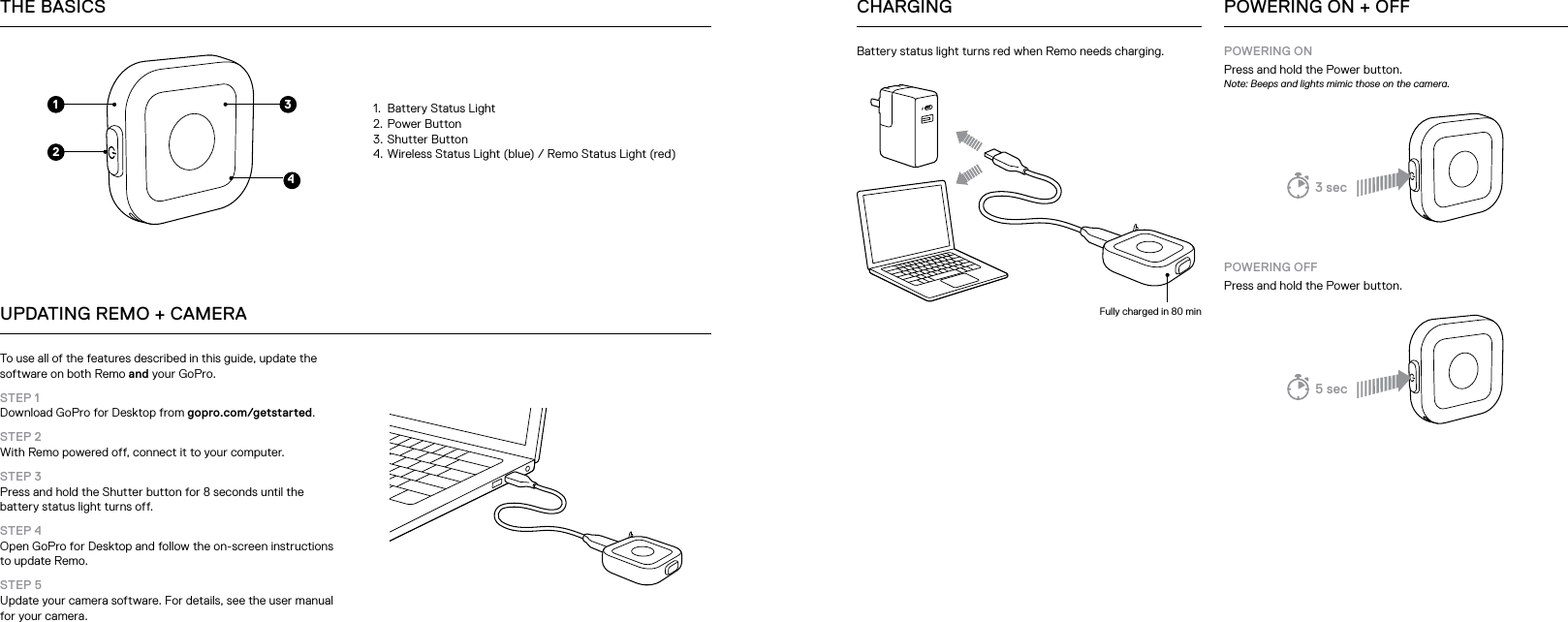 1.  Battery Status Light2.  Power Button3.  Shutter Button4.  Wireless Status Light (blue) / Remo Status Light (red) To use all of the features described in this guide, update the software on both Remo and your GoPro. STEP 1  Download GoPro for Desktop from gopro.com/getstarted.STEP 2 With Remo powered off, connect it to your computer.STEP 3 Press and hold the Shutter button for 8 seconds until the battery status light turns off.STEP 4 Open GoPro for Desktop and follow the on-screen instructions to update Remo.STEP 5  Update your camera software. For details, see the user manual for your camera.THE BASICSUPDATING REMO + CAMERA1432POWERING ONPress and hold the Power button.Note: Beeps and lights mimic those on the camera.POWERING OFFPress and hold the Power button.POWERING ON + OFFBattery status light turns red when Remo needs charging.Fully charged in 80 minCHARGING3 sec5 sec