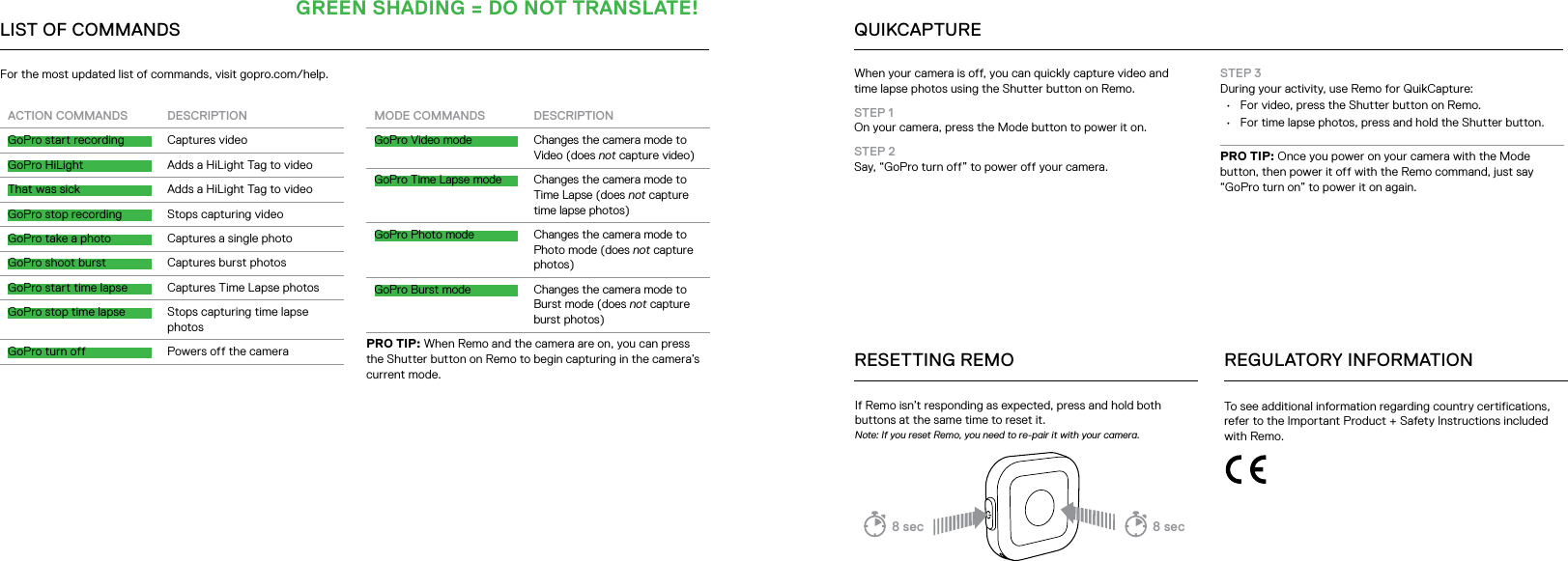 LIST OF COMMANDSACTION COMMANDS DESCRIPTIONGoPro start recording Captures videoGoPro HiLight Adds a HiLight Tag to videoThat was sick Adds a HiLight Tag to videoGoPro stop recording Stops capturing videoGoPro take a photo Captures a single photoGoPro shoot burst Captures burst photosGoPro start time lapse Captures Time Lapse photosGoPro stop time lapse Stops capturing time lapse photosGoPro turn off Powers off the cameraMODE COMMANDS DESCRIPTIONGoPro Video mode Changes the camera mode to Video (does not capture video)GoPro Time Lapse mode Changes the camera mode to Time Lapse (does not capture time lapse photos)GoPro Photo mode Changes the camera mode to Photo mode (does not capture photos)GoPro Burst mode Changes the camera mode to Burst mode (does not capture burst photos)PRO TIP: When Remo and the camera are on, you can press the Shutter button on Remo to begin capturing in the camera’s current mode.For the most updated list of commands, visit gopro.com/help. When your camera is off, you can quickly capture video and  time lapse photos using the Shutter button on Remo.STEP 1  On your camera, press the Mode button to power it on.STEP 2  Say, “GoPro turn off” to power off your camera.If Remo isn’t responding as expected, press and hold both buttons at the same time to reset it. Note: If you reset Remo, you need to re-pair it with your camera.RESETTING REMOQUIKCAPTURETo see additional information regarding country certifications, refer to the Important Product + Safety Instructions included with Remo.REGULATORY INFORMATIONSTEP 3  During your activity, use Remo for QuikCapture:•  For video, press the Shutter button on Remo. •  For time lapse photos, press and hold the Shutter button.PRO TIP: Once you power on your camera with the Mode button, then power it off with the Remo command, just say “GoPro turn on” to power it on again.8 sec 8 secGREEN SHADING = DO NOT TRANSLATE!