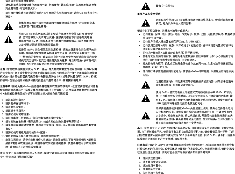 清水清洗患部並儘速就醫。• 避免將電池與金屬物體存放在同一處，例如硬幣、鑰匙或項鍊。如果電池極頭接觸到 金 屬 物 體，可 能 引 發 火 災。• 請勿自行維修遙控器隨附的電池。如有電池的各種相關問題，請與 GoPro 客服中心聯 絡。為遙控器充電時，請勿用潮濕的手觸碰插頭或充電器。若未能遵守本注意事項，可能導致觸電。使用 GoPro 壁式充電器以外的壁式充電器可能會使 GoPro 產品受損，並可能導致火災或電池滲漏。僅限使用標有下列規格的充電器：輸出電力為 5V 1A。如果不清楚充電器的電壓與電流，請使用隨附的 USB 傳輸線透過電腦為遙控器充電。若搭配 GoPro 安全帽固定架使用相機，請務必選用符合安全標準的安全帽。請挑選特定運動或活動適用的安全帽，並確定安全帽的大小適中。檢查您的安全帽，確認狀況良好，並遵照安全帽製造商提供的安全帽使用安全說明。若安全帽曾遭受強力撞擊，應立即更換。沒有任何安全帽可百分之百確保您在每次意外中都安然無恙。注 意：若需在其他裝置旁使用 GoPro 產品，請先詳閱該裝置的使用說明書，以瞭解相關的安全指示。為了減少數位收發器（例如雪崩信標）可能造成的干擾，使用雪崩信標搜尋模式前，請參閱收發器使用說明書中有關使用其他 GPS 或 電 子 裝 置（例 如  GoPro 相 機）的說明。在禁止使用相機或相機可能產生干擾的場合中，請關閉相機電源。 注 意 事 項：請避免讓 GoPro 遙控器暴露在嚴寒或酷熱的環境中。低溫或高溫環境可能會暫時縮短電池續航力，或造成遙控器暫時無法正常運作。在溫度或濕度急劇變化的環境中，由於遙控器表面或內部可能凝結水氣，請避免使用遙控器1.  請詳閱說明指示。2.  請 妥 善 保 存 說 明 指 示。3.  請 注 意 各項 警 告。4.  請遵循各項指示。5.  請務必使用乾布清潔。6.  請勿堵塞住任何通風口。請依照製造商的指示安裝。7.  請勿安裝在散熱器、暖氣出風口、火爐或其他生熱裝置等熱源附近。8.  避免電源線遭踩踏或擠壓，請特別注意插頭、插座，以及電源線或傳輸線的裝置連出 點。9.  請務必使用製造商指定的附件/配 件。10. 雷雨期間或長期不使用裝置時，請將電源插頭拔下。11.  裝 置 如 需 維 修，請 尋 求 合 格 維 修人 員 協 助。若 裝 置 出 現 以 下 任 何 毀 損 情 形，請 務 必維修：電源線或插頭毀損、液體滲漏或異物掉進裝置中、裝置暴露在雨水或潮濕環境、裝置無法正常操作或曾摔落。使用 GoPro 與相關的固定座及配件時，請遵守當地各項法律規範（包括所有隱私權法令 ）， 特 定 地 區 可 能 限 制 拍 攝 。警告（中文 简体）重要产品和安全说明 运动过程中使用 GoPro 摄像机和遥控器应格外小心。请随时留意周遭状 况 ，避 免 自 身 或 他 人 受 到 伤 害 。请遵守以下预防措施，以避免电池爆炸或起火：• 切勿摔落、拆卸、打开、挤压、弯折、改变形状、刺穿、切割、用微波炉烘烤、焚烧或喷涂 GoPro 遥控器。• 切勿将异物插入遥控器的任何开口处，如 USB 端口。• 切勿使用已损坏（例如，破裂、刺穿或进水）的遥控器。拆卸或刺穿内置或可拆卸电池可能会导致爆炸或火灾。• 切勿以外部热源（如微波炉或电吹风）烘干遥控器。• 在电池发生泄漏的情况下，请避免电池液接触到皮肤或眼睛。如不小心接触到了电池液，请用大量清水冲洗接触部位，并立即就医。• 避免将电池与硬币、钥匙或项链等金属物体存放在同一处。如果电池两极接触到金属 物 体 ，可 能 引 发 火 灾 。• 请勿自行维修随遥控器随附的电池。请联系 GoPro 客 户 服 务 ，以 咨 询 所 有 电 池 相 关问题。为遥控器充电时，切勿用潮湿的手碰触插头或充电器。如果您未能遵守本 条 预 防 措 施 ，则 可 能 会 遭 受 电 击 。使用 GoPro 壁式充电器以外的壁式充电器可能会导致 GoPro 产品受损，并可能导致火灾或泄漏。只允许使用标有以下额定值的充电器：输出 5V 1A。如果您不清楚所用充电器的额定电压和电流，请使用随附的 USB 连接线将遥控器连接至电脑进行充电。如果要将摄像机安装在 GoPro 头盔底座上使用，请务必选择符合适用安全标准的头盔。请挑选适合特定运动或活动的头盔，并确保头盔的大小适中。检查您的头盔，确认状况良好，并遵照头盔制造商提供的头盔使用安全说明。若头盔曾遭受强力撞击，应立即更换。任何头盔都不能百分之百确保您在每次意外中安然无恙。小心：使用 GoPro 产品时，如果附近有其他设备，请阅读该设备的使用说明，了解安全事项。为了抑制潜在干扰，使用数字收发机（如雪崩信标机）前，请查看相关用户手册，了解如何在雪崩信标搜索模式下使用其他 GPS 设备或电子设备，例如 GoPro 摄像机。当摄像机被禁止使用或可能产生干扰时，请保持关机。 注意事项：请避免 GoPro 遥控器暴露在极冷或极热的环境中。低温或高温条件可能会暂时缩短电池的使用寿命，或者导致遥控器暂时停止正常工作。使用遥控器时，请避免温度或湿度出现急剧变化，否则可能会在产品表面或内部引发冷凝现象。1.  请阅读这些说明。2.  请妥善保管这些说明。3.  请注意所有警告。4.  请遵守所有说明。5.  仅可使用干布清洁。