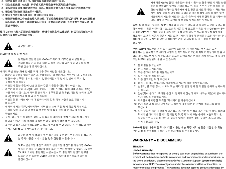 6.  切勿阻塞任何通风开口。请按照制造商的说明进行安装。7.  切勿在散热器、电热器、炉子或其他产热设备等热源附近进行安装。8.  请保护电源线免遭踩踏或挤压，插头、插座和设备外接处的电源线尤其需要注意。9.  请仅使用制造商指定的附件/配件。10. 雷雨天气或长期不使用时，请切断此设备电源。11.  请将所有维修工作交由合格人员处理。不论设备受到任何形式的损坏，例如电源线或插头损坏、液体溅入或物体落入此设备、设备淋雨或受潮、无法正常工作或坠落，均需进行维修。使用 GoPro 与相关的固定座及配件时，请遵守当地各项法律规范，包括可能限制在一定区域进行录制的所有隐私法规。경고(한국어)중요한 제품 및 안전 지침 움직임이 많은 활동에 GoPro 카메라 및 리모컨을 사용할 때는 주의하십시오. 자신과 다른 사람이 부상을 입는 일이 없도록 항상 주변 상황에 유의하 십시오. 배터리 폭발 또는 화재 방지를 위해 다음 주의사항을 따르십시오. • GoPro 리모컨을 떨어뜨리거나, 분해하거나, 개봉하거나, 짓누르거나, 구부리거나, 변형하거나, 구멍 내거나, 자르거나, 전자레인지에 넣거나, 불에 태우거나, 도색하지 마십시오. • 리모컨에 있는 구멍에 USB 포트와 같은 이물질을 삽입하지 마 십시오. • 리모컨이 손상된 경우(예: 금이 갔거나, 구멍이 났거나, 물에 의해 손상된 경우) 사용하지 마 십시오. 배터리를 분해하거나 구멍을 낼 경우(일체형 및 분리형 모두 해당) 폭발하거나 불이 날 수 있습니다. • 리모컨을 전자레인지나 헤어 드라이어와 같은 외부 가열원으로 건조시키지 마십시오. • 배터리가 새는 경우, 배터리액이 피부 또는 눈에 직접 닿지 않도록 하십시오. 신체에 닿은 경우, 해당 부분을 충분한 양의 물로 씻어 내고 의사의 진찰을 받으십시오. • 동전, 열쇠 또는 목걸이와 같은 금속 물체와 배터리를 함께 보관하지 마 십시오. 배터리 단자가 금속 물체와 접촉하 는 경우 화재가 발생할 수 있습니다. • 리모컨과 함께 제공된 배터리는 사용자가 수리할 수 없습니다. 모든 배터리 관련 문제는 GoPro 고객 서비스에 문의하십시오. 리모컨 충전 시 플러그 또는 충전기를 젖은 손으로 만지지 마 십시오. 본 주의사항을 지키지 않는 경우 감전될 수 있습니다. GoPro 콘센트형 충전기 이외의 콘 센트형 충전기를 사용하면 GoPro 제품이 손상될 수 있으며 화재 또는 누전이 발생할 수 있습니다. 출력 5V 1A로 표시된 충전기만 사용하십시오. 충전기의 전압과 전류를 모르는 경우 포함된 USB 케이블을 사용하여 컴퓨터로 리모컨을 충전하 십시오. 카메라를 GoPro 헬멧 마운트와 함께 사용하는 경우 반드시 해당 안전 표준에 부합되는 헬멧을 선택하십시오. 특정 스포츠 또는 활동에 적합한 헬멧을 선택하고 착용자에게 알맞은 크기로 잘 맞는지 확인하 십시오. 헬멧 상태가 양호한지 점검하고 안전한 헬멧 사용에 대한 헬멧 제조업체의 지침을 따르십시오. 큰 충격이 가해진 헬멧은 교체해야 합니다. 헬멧은 모든 사고에서 부상을 방지하지는 못합니다. 주의: 다른 장치 근처에서 GoPro 제품을 사용하는 경우 해당 장치의 사용자 설명서를 읽어 안전 지침을 확인하 십시오. 조난용 비콘 검색 모드를 이용할 때는 GoPro 카메라 등 기타 GPS 또는 전자 장치를 사용하는 것에 관한 해당 트랜시버 사용자 설명서를 참조하 여 조난용 비콘과 같은 디지털 트랜시버와의 잠재적 간섭을 최소화해야 합니다. 카메라 사용이 금지되어 있거나 카메라가 간섭을 유발할 수 있는 경우 카 메라를 끄십시오.  주의: GoPro 리모컨을 저온 또는 고온에 노출시키지 마십시오. 저온 또는 고온 환경에서는 일시적으로 배터리 수명이 단 축되거나 리모컨이 제대로 작동하지 않을 수 있습니다. 리모컨 사용 시 온도 또는 습도의 갑작스러운 변화를 피하 십시오. 제품 외부 또는 내부에 물방울이 생길 수 있습니다. 1.  본 지침을 읽으십시오. 2.  본 지침을 지키십시오. 3.  모든 경고에 주의를 기울이십시오. 4.  모든 지침을 따르십시오. 5.  마른 천으로만 닦아 주십시오. 6.  통풍구를 막지 마십시오. 제조업체의 지침에 따라 설치하 십시오. 7.  난방기, 열 조절 장치, 스토브 또는 기타 열 발생 장치 등의 열원 근처에 설치하지 마십시오. 8.  전선(특히 플러그, 휴대용 콘센트, 장치에서 전선이 빠져 나오는 지점)이 밟히거나 끼지 않도록 주의하십시오. 9.  제조업체가 지정한 부착물/액세서리만 사용하십시오. 10. 번개 폭풍이 칠 때나 오랫동안 사용하지 않을 때는 본 장치의 플러그를 뽑아 두십시오. 11.  모든 수리는 공인 직원에게 맡기십시오. 전선 또는 플러그가 손상된 경우, 장치에 액체가 쏟아지거나 물체가 떨어진 경우, 장치가 비 또는 습기에 노출되었거나, 정상적으로 작동하지 않거나, 실수로 떨어진 경우와 같이 장치가 손상된 경우 수리가 필요합니다. GoPro와 관련 마운트 및 액세서리를 사용할 때는 특정 지역 촬영을 제한할 수 있는 모든 사 생활 보호법을 포함한 모든 현지 법률을 준수하 십시오. WARRANTY + DISCLAIMERSENGLISH Limited Warranty: GoPro warrants that for a period of one (1) year from original date of purchase, the product will be free from defects in materials and workmanship under normal use. In the event of a defect, please contact GoPro Customer Support (gopro.com/help) for assistance. GoPro’s sole obligation under this warranty will be, at its option, to repair or replace the product. This warranty does not apply to products damaged by 