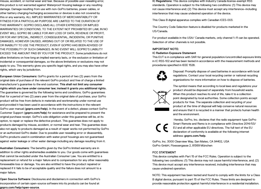 misuse, accident, or normal wear and tear. Because of possible user-resealing error, this product is not warranted against Waterproof Housing leakage or any resulting damage. Damage resulting from use with non-GoPro batteries, power cables, or other battery charging/recharging accessories or devices is also not covered by this or any warranty. ALL IMPLIED WARRANTIES OF MERCHANTABILITY OR FITNESS FOR A PARTICULAR PURPOSE ARE LIMITED TO THE DURATION OF THIS WARRANTY. GOPRO DISCLAIMS ALL OTHER EXPRESSED OR IMPLIED WARRANTIES OR CONDITIONS. TO THE EXTENT NOT PROHIBITED BY LAW, IN NO EVENT WILL GOPRO BE LIABLE FOR ANY LOSS OF DATA, REVENUE OR PROFIT, OR FOR ANY SPECIAL, INDIRECT, CONSEQUENTIAL, INCIDENTAL OR PUNITIVE DAMAGES, HOWEVER CAUSED, ARISING OUT OF OR RELATED TO THE USE OF OR INABILITY TO USE THE PRODUCT, EVEN IF GOPRO HAS BEEN ADVISED OF THE POSSIBILITY OF SUCH DAMAGES. IN NO EVENT WILL GOPRO’S LIABILITY EXCEED THE AMOUNT PAID BY YOU FOR THE PRODUCT. Some jurisdictions do not allow limitations on how long an implied warranty lasts, or the exclusion or limitation of incidental or consequential damages, so the above limitations or exclusions may not apply to you. This warranty gives you specific legal rights, and you may also have other rights, which vary by jurisdiction.European Union Consumers: GoPro grants for a period of two (2) years from the original date of purchase of the relevant GoPro product and free of charge a limited manufacturer’s guarantee to the end customer. This shall not limit any consumer rights which you have under consumer law; instead it grants you additional rights. The guarantee is governed by the following terms and conditions. GoPro guarantees that for a period of two (2) years year from the original date of purchase, your GoPro product will be free from defects in materials and workmanship under normal use and provided it has been used in accordance with the instructions in the relevant GoPro user manual (gopro.com/help). In the event of a defect, please contact GoPro Customer Support (gopro.com/help) for assistance and be prepared to present the original purchase receipt. GoPro’s sole obligation under this guarantee will be, at its option, to repair or replace the defective product. This guarantee does not apply to products damaged by misuse, accident, or normal wear and tear. This guarantee does also not apply to products damaged as a result of repair works not performed by GoPro or an authorized GoPro dealer. Due to possible user resealing error or disassembly, GoPro products used in combination with water-proof housings are not guaranteed against water leakage or other water damage including any damage resulting from it.Australian Consumers: The benefits given by the GoPro limited warranty are in addition to other rights andremedies available to you. Our goods come with guarantees that cannot be excluded under the Australian Consumer Law. You are entitled to a replacement or refund for a major failure and to compensation for any other reasonably foreseeable loss or damage. You are also entitled to have the product repaired or replaced if it fails to be of acceptable quality and the failure does not amount to a major failure.Open Source Software: Disclosures and disclaimers in connection with GoPro’s incorporation of certain open-source software into its products can be found at  gopro.com/help/open-source.IC Regulations: This device complies with Industry Canada license-exempt RSS standards. Operation is subject to the following two conditions: (1) This device may not cause interference and; (2) This device must accept any interference–including interference that may cause undesired operation of the device.This Class B digital apparatus complies with Canadian ICES-003.The Country Code Selection feature is disabled for products marketed in the  US/Canada.For product available in the USA/ Canada markets, only channel 1~11 can be operated. Selection of other channels is not possible.IMPORTANT NOTE: IC Radiation Exposure Statement This EUT is in compliance with SAR for general population/uncontrolled exposure limits in IC RSS-102 and has been tested in accordance with the measurement methods and procedures specified in IEEE 1528.Disposal: Promptly dispose of used batteries in accordance with local regulations. Contact your local recycling center or national recycling organizations for more information on how to dispose of batteries.The symbol means that according to local laws and regulations your product should be disposed of separately from household waste. When this product reaches its end of life, take it to a collection point designated by local authorities. Some collection points accept products for free. The separate collection and recycling of your product at the time of disposal will help conserve natural resources and ensure that it is recycled in a manner that protects human health and the environment. Hereby, GoPro, Inc. declares that the radio equipment type GoPro Smart Remote and Remo is in compliance with Directive 2014/53/EU and all other applicable EU directives. The full text of the EU declaration of conformity is available at the following internet address: gopro.com/help. GoPro, Inc. 3000 Clearview Way, San Mateo, CA 94402, USA GoPro GmbH, Floessergasse 2, 81369 München FCC STATEMENT This device complies with Part 15 of the FCC Rules. Operation is subject to the following two conditions: (1) This device may not cause harmful interference, and; (2) This device must accept any interference received, including interference that may cause undesired operation.NOTE: This equipment has been tested and found to comply with the limits for a Class B digital device, pursuant to part 15 of the FCC Rules. These limits are designed to provide reasonable protection against harmful interference in a residential installation. 