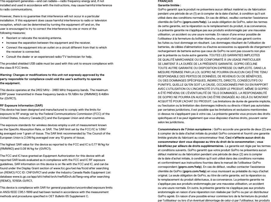 This equipment generates—and can radiate—radio frequency energy and, if not installed and used in accordance with the instructions, may cause harmful interference to radio communications. However, there is no guarantee that interference will not occur in a particular installation. If this equipment does cause harmful interference to radio or television reception, which can be determined by turning the equipment off and on, the  user is encouraged to try to correct the interference by one or more of the  following measures:•  Reorient or relocate the receiving antenna.•  Increase the separation between the equipment and the receiver.•  Connect the equipment into an outlet on a circuit different from that to which  the receiver is connected.•  Consult the dealer or an experienced radio/TV technician for help.The provided shielded USB cable must be used with this unit to ensure compliance with the class B FCC limits.Warning: Changes or modifications to this unit not expressly approved by the  party responsible for compliance could void the user’s authority to operate  the equipment. This device operates at the 2402 MHz - 2480 MHz frequency bands. The maximum EIRP power transmitted in these frequency bands is 19.7dBm for (RMMW2) 8.4dBm for (GVRC1).RF Exposure Information (SAR) This device has been designed and manufactured to comply with the limits for exposure to RF energy set by the Federal Communications Commission (FCC) of the United States, Industry Canada (IC) and the European Union and other countries.The exposure standards for wireless devices employ a unit of measurement known as the Specific Absorption Rate, or SAR. The SAR limit set by the FCC/IC is 1.6W/kg averaged over 1 gram of tissue. The SAR limit recommended by The Council of the European Union is 2.0W/kg averaged over any 10 grams of tissue. The highest SAR value for the device as reported to the FCC and IC is 0.77 W/kg for (RMMW2) and 0.08 W/kg for (GVRC1).The FCC and IC have granted an Equipment Authorization for this device with all reported SAR levels evaluated as in compliance with the FCC and IC RF exposure guidelines. SAR information on this device is on file with the FCC and IC, and can be found under the Display Grant section of www.fcc.gov/oet/ea/fccid after searching on (REMO) FCC ID: CNFGVRC1 and under the Industry Canada Radio Equipment List database www.ic.gc.ca/app/sitt/reltel/srch/nwRdSrch.do?lang=eng after searching (REMO), 10193A-GVRC1.This device is compliance with SAR for general population/uncontrolled exposure limits in ANSI/IEEE C95.1-1999 and had been tested in accordance with the measurement methods and procedures specified in OET Bulletin 65 Supplement C.FRANÇAIS Garantie limitée: GoPro garantit que le produit ne présentera aucun défaut matériel ou de fabrication pendant une période de un(1)an à compter de la date d’achat, à condition qu’il soit utilisé dans des conditions normales. En cas de défaut, veuillez contacter l’assistance clientèle de GoPro (gopro.com/help). La seule obligation de GoPro, selon les termes de cette garantie, est la réparation ou le remplacement du produit, à sa convenance. La présente garantie ne s’applique pas aux produits endommagés par une mauvaise utilisation, un accident ou une usure normale. En raison d’une erreur possible de l’utilisateur à la fermeture du boîtier étanche, ce produit n’est pas garanti contre les fuites ou tout dommage en résultant. Les dommages résultant de l’utilisation de batteries, de câbles d’alimentation ou d’autres accessoires ou appareils de chargement/rechargement de batterie autres que ceux de GoPro ne sont pas couverts non plus par la présente ou toute autre garantie. TOUTES LES GARANTIES IMPLICITES DE QUALITÉ MARCHANDE OU DE CONFORMITÉ À UN USAGE PARTICULIER SE LIMITENT À LA DURÉE DE LA PRÉSENTE GARANTIE. GOPRO DÉCLINE TOUTE AUTRE GARANTIE OU DISPOSITION EXPRESSE OU IMPLICITE. DANS LA MESURE PERMISE PAR LA LOI, GOPRO NE POURRA EN AUCUN CAS ÊTRE TENU RESPONSABLE DES PERTES DE DONNÉES, DE REVENUS OU DE BÉNÉFICES, OU DES DOMMAGES SPÉCIFIQUES, INDIRECTS, DIRECTS, CONSÉCUTIFS OU PUNITIFS, QUELLE QU’EN SOIT LA CAUSE, OCCASIONNÉS PAR OU EN RAPPORT AVEC L’UTILISATION OU L’INCAPACITÉ D’UTILISER LE PRODUIT, MÊME SI GOPRO A ÉTÉ PRÉVENU DE L’ÉVENTUALITÉ DE TELS DOMMAGES. LA RESPONSABILITÉ DE GOPRO NE POURRA EN AUCUN CAS ÊTRE ENGAGÉE AU-DELÀ DU MONTANT ACQUITTÉ POUR L’ACHAT DU PRODUIT. Les limitations de durée de garantie implicite, ou l’exclusion ou la limitation des dommages indirects ou directs n’étant pas autorisées par certaines juridictions, il est possible que les limitations et exclusions mentionnées ci-dessus ne s’appliquent pas à votre cas. La présente garantie vous procure des droits spécifiques et il se peut également que vous disposiez d’autres droits, pouvant varier selon les juridictions.Consommateurs de l’Union européenne: GoPro accorde une garantie de deux(2)ans à compter de la date d’achat initiale du produit GoPro concerné et fournit une garantie limitée gratuite du fabricant au consommateur final. Ceci n’affecte aucun droit du consommateur dont vous disposez au titre du droit de la consommation;vous bénéficiez par ailleurs de droits supplémentaires. La garantie est régie par les termes et conditions suivants. GoPro garantit que votre produit GoPro ne présentera aucun défaut matériel ou de fabrication pendant une période de deux(2)ans à compter de la date d’achat initiale, à condition qu’il soit utilisé dans des conditions normales et conformément aux instructions fournies dans le manuel de l’utilisateur GoPro correspondant (gopro.com/help). En cas de défaut, veuillez contacter l’assistance clientèle de GoPro (gopro.com/help) en vous munissant au préalable du reçu d’achat original. La seule obligation de GoPro, au titre de cette garantie, est la réparation ou le remplacement du produit défectueux, à sa convenance. La présente garantie ne s’applique pas aux produits endommagés par une mauvaise utilisation, un accident ou une usure normale. En outre, la présente garantie ne s’applique pas aux produits endommagés en raison d’une réparation non réalisée par GoPro ou par un distributeur GoPro agréé. En raison d’une possible erreur commise lors de la fermeture du produit par l’utilisateur ou lors d’un éventuel démontage de celui-ci par l’utilisateur, les produits 