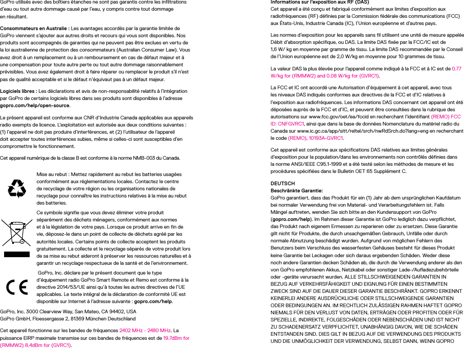 GoPro utilisés avec des boîtiers étanches ne sont pas garantis contre les infiltrations d’eau ou tout autre dommage causé par l’eau, y compris contre tout dommage  en résultant.Consommateurs en Australie: Les avantages accordés par la garantie limitée de GoPro viennent s’ajouter aux autres droits et recours qui vous sont disponibles. Nos produits sont accompagnés de garanties qui ne peuvent pas être exclues en vertu de la loi australienne de protection des consommateurs (Australian Consumer Law). Vous avez droit à un remplacement ou à un remboursement en cas de défaut majeur et à une compensation pour toute autre perte ou tout autre dommage raisonnablement prévisibles. Vous avez également droit à faire réparer ou remplacer le produit s’il n’est pas de qualité acceptable et si le défaut n’équivaut pas à un défaut majeur.Logiciels libres: Les déclarations et avis de non-responsabilité relatifs à l’intégration par GoPro de certains logiciels libres dans ses produits sont disponibles à l’adresse gopro.com/help/open-source.Le présent appareil est conforme aux CNR d’Industrie Canada applicables aux appareils radio exempts de licence. L’exploitation est autorisée aux deux conditions suivantes: (1) l’appareil ne doit pas produire d’interférences, et (2) l’utilisateur de l’appareil doit accepter toutes interférences subies, même si celles-ci sont susceptibles d’en compromettre le fonctionnement. Cet appareil numérique de la classe B est conforme à la norme NMB-003 du Canada.Mise au rebut: Mettez rapidement au rebut les batteries usagées conformément aux réglementations locales. Contactez le centre de recyclage de votre région ou les organisations nationales de recyclage pour connaître les instructions relatives à la mise au rebut des batteries.Ce symbole signifie que vous devez éliminer votre produit séparément des déchets ménagers, conformément aux normes età la législation de votre pays. Lorsque ce produit arrive en fin de vie, déposez-le dans un point de collecte de déchets agréé par les autorités locales. Certains points de collecte acceptent les produits gratuitement. La collecte et le recyclage séparés de votre produit lors de sa mise au rebut aideront à préserver les ressources naturelles et à garantir un recyclage respectueux de la santé et de l’environnement. GoPro, Inc. déclare par le présent document que le type d’équipement radio GoProSmart Remote et Remo est conforme à la directive 2014/53/UE ainsi qu’à toutes les autres directives de l’UE applicables. Le texte intégral de la déclaration de conformité UE est disponible sur Internet à l’adresse suivante: gopro.com/help. GoPro, Inc. 3000 Clearview Way, San Mateo, CA 94402, USA GoPro GmbH, Floessergasse 2, 81369 München Deutschland Cet appareil fonctionne sur les bandes de fréquences 2402MHz - 2480MHz. La puissance EIRP maximale transmise sur ces bandes de fréquences est de 19.7dBm for (RMMW2) 8.4dBm for (GVRC1).Informations sur l’exposition aux RF (DAS) Cet appareil a été conçu et fabriqué conformément aux limites d’exposition aux radiofréquences (RF) définies par la Commission fédérale des communications (FCC) aux États-Unis, Industrie Canada(IC), l’Union européenne et d’autres pays.Les normes d’exposition pour les appareils sans fil utilisent une unité de mesure appelée Débit d’absorption spécifique, ou DAS. La limite DAS fixée par la FCC/IC est de 1,6W/kg en moyenne par gramme de tissu. La limite DAS recommandée par le Conseil de l’Union européenne est de 2,0W/kg en moyenne pour 10grammes de tissu. La valeur DAS la plus élevée pour l’appareil comme indiqué à la FCC et à IC est de 0.77 W/kg for (RMMW2) and 0.08 W/kg for (GVRC1).La FCC et IC ont accordé une Autorisation d’équipement à cet appareil, avec tous les niveaux DAS indiqués conformes aux directives de la FCC et d’IC relatives à l’exposition aux radiofréquences. Les informations DAS concernant cet appareil ont été déposées auprès de la FCC et d’IC, et peuvent être consultées dans la rubrique des autorisations sur www.fcc.gov/oet/ea/fccid en recherchant l’identifiant (REMO) FCC ID: CNFGVRC1, ainsi que dans la base de données Nomenclature du matériel radio du Canada sur www.ic.gc.ca/app/sitt/reltel/srch/nwRdSrch.do?lang=eng en recherchant le code (REMO), 10193A-GVRC1.Cet appareil est conforme aux spécifications DAS relatives aux limites générales d’exposition pour la population/dans les environnements non contrôlés définies dans la norme ANSI/IEEE C95.1-1999 et a été testé selon les méthodes de mesure et les procédures spécifiées dans le Bulletin OET65 SupplémentC.DEUTSCH Beschränkte Garantie: GoPro garantiert, dass das Produkt für ein (1) Jahr ab dem ursprünglichen Kaufdatum bei normaler Verwendung frei von Material- und Verarbeitungsfehlern ist. Falls  Mängel auftreten, wenden Sie sich bitte an den Kundensupport von GoPro  (gopro.com/help). Im Rahmen dieser Garantie ist GoPro lediglich dazu verpflichtet, das Produkt nach eigenem Ermessen zu reparieren oder zu ersetzen. Diese Garantie gilt nicht für Produkte, die durch unsachgemäßen Gebrauch, Unfälle oder durch normale Abnutzung beschädigt wurden. Aufgrund von möglichen Fehlern des Benutzers beim Verschluss des wasserfesten Gehäuses besteht für dieses Produkt keine Garantie bei Leckagen oder sich daraus ergebenden Schäden. Weder diese noch andere Garantien decken Schäden ab, die durch die Verwendung anderer als den von GoPro empfohlenen Akkus, Netzkabel oder sonstiger Lade-/Aufladezubehörteile oder -geräte verursacht wurden. ALLE STILLSCHWEIGENDEN GARANTIEN IN BEZUG AUF VERKEHRSFÄHIGKEIT UND EIGNUNG FÜR EINEN BESTIMMTEN ZWECK SIND AUF DIE DAUER DIESER GARANTIE BESCHRÄNKT. GOPRO ERKENNT KEINERLEI ANDERE AUSDRÜCKLICHE ODER STILLSCHWEIGENDE GARANTIEN ODER BEDINGUNGEN AN. IM RECHTLICH ZULÄSSIGEN RAHMEN HAFTET GOPRO NIEMALS FÜR DEN VERLUST VON DATEN, ERTRÄGEN ODER PROFITEN ODER FÜR SPEZIELLE, INDIREKTE, FOLGESCHÄDEN ODER NEBENSCHÄDEN UND IST NICHT ZU SCHADENERSATZ VERPFLICHTET, UNABHÄNGIG DAVON, WIE DIE SCHÄDEN ENTSTANDEN SIND. DIES GILT IN BEZUG AUF DIE VERWENDUNG DES PRODUKTS UND DIE UNMÖGLICHKEIT DER VERWENDUNG, SELBST DANN, WENN GOPRO 