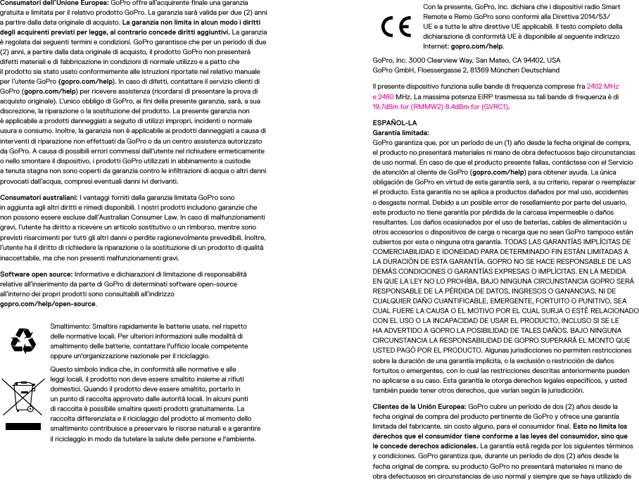 Consumatori dell’Unione Europea: GoPro offre all’acquirente finale una garanzia gratuita e limitata per il relativo prodotto GoPro. La garanzia sarà valida per due (2) anni a partire dalla data originale di acquisto. La garanzia non limita in alcun modo i diritti degli acquirenti previsti per legge, al contrario concede diritti aggiuntivi. La garanzia è regolata dai seguenti termini e condizioni. GoPro garantisce che per un periodo didue (2) anni, a partire dalla data originale di acquisto, il prodotto GoPro non presenterà difetti materiali e di fabbricazione in condizioni di normale utilizzo e a patto che ilprodotto sia stato usato conformemente alle istruzioni riportate nel relativo manuale per l’utente GoPro (gopro.com/help). In caso di difetti, contattare il servizio clienti di GoPro (gopro.com/help) per ricevere assistenza (ricordarsi di presentare la prova di acquisto originale). L’unico obbligo di GoPro, ai fini della presente garanzia, sarà, asua discrezione, la riparazione o la sostituzione del prodotto. La presente garanzia non è applicabile a prodotti danneggiati a seguito di utilizzi impropri, incidenti o normale usura e consumo. Inoltre, la garanzia non è applicabile ai prodotti danneggiati a causa di interventi di riparazione non effettuati da GoPro o da un centro assistenza autorizzato da GoPro. A causa di possibili errori commessi dall’utente nel richiudere ermeticamente o nello smontare il dispositivo, i prodotti GoPro utilizzati in abbinamento a custodie atenuta stagna non sono coperti da garanzia contro le infiltrazioni di acqua o altri danni provocati dall’acqua, compresi eventuali danni ivi derivanti.Consumatori australiani: I vantaggi forniti dalla garanzia limitata GoPro sono inaggiunta agli altri diritti e rimedi disponibili. I nostri prodotti includono garanzie che non possono essere escluse dall’Australian Consumer Law. In caso di malfunzionamenti gravi, l’utente ha diritto a ricevere un articolo sostitutivo o un rimborso, mentre sono previsti risarcimenti per tutti gli altri danni o perdite ragionevolmente prevedibili. Inoltre, l’utente ha il diritto di richiedere la riparazione o la sostituzione di un prodotto di qualità inaccettabile, ma che non presenti malfunzionamenti gravi.Software open source: Informative e dichiarazioni di limitazione di responsabilità relative all’inserimento da parte di GoPro di determinati software open-source all’interno dei propri prodotti sono consultabili all’indirizzo  gopro.com/help/open-source.Smaltimento: Smaltire rapidamente le batterie usate, nel rispetto delle normative locali. Per ulteriori informazioni sulle modalità di smaltimento delle batterie, contattare l&apos;ufficio locale competente oppure un&apos;organizzazione nazionale per il riciclaggio.Questo simbolo indica che, in conformità alle normative e alle leggi locali, il prodotto non deve essere smaltito insieme ai rifiuti domestici. Quando il prodotto deve essere smaltito, portarlo in un punto di raccolta approvato dalle autorità locali. In alcuni punti di raccolta è possibile smaltire questi prodotti gratuitamente. La raccolta differenziata e il riciclaggio del prodotto al momento dello smaltimento contribuisce a preservare le risorse naturali e a garantire il riciclaggio in modo da tutelare la salute delle persone e l&apos;ambiente.Con la presente, GoPro, Inc. dichiara che i dispositivi radio Smart Remote e Remo GoPro sono conformi alla Direttiva 2014/53/UE e a tutte le altre direttive UE applicabili. Il testo completo della dichiarazione di conformità UE è disponibile al seguente indirizzo Internet: gopro.com/help. GoPro, Inc. 3000 Clearview Way, San Mateo, CA 94402, USA GoPro GmbH, Floessergasse 2, 81369 München Deutschland Il presente dispositivo funziona sulle bande di frequenza comprese fra 2402 MHz e 2480 MHz. La massima potenza EIRP trasmessa su tali bande di frequenza è di 19.7dBm for (RMMW2) 8.4dBm for (GVRC1).ESPAÑOL-LA Garantía limitada: GoPro garantiza que, por un período de un (1) año desde la fecha original de compra, el producto no presentará materiales ni mano de obra defectuosos bajo circunstancias de uso normal. En caso de que el producto presente fallas, contáctese con el Servicio de atención al cliente de GoPro (gopro.com/help) para obtener ayuda. La única obligación de GoPro en virtud de esta garantía será, a su criterio, reparar o reemplazar el producto. Esta garantía no se aplica a productos dañados por mal uso, accidentes o desgaste normal. Debido a un posible error de resellamiento por parte del usuario, este producto no tiene garantía por pérdida de la carcasa impermeable o daños resultantes. Los daños ocasionados por el uso de baterías, cables de alimentación u otros accesorios o dispositivos de carga o recarga que no sean GoPro tampoco están cubiertos por esta o ninguna otra garantía. TODAS LAS GARANTÍAS IMPLÍCITAS DE COMERCIABILIDAD E IDONEIDAD PARA DETERMINADO FIN ESTÁN LIMITADAS A LA DURACIÓN DE ESTA GARANTÍA. GOPRO NO SE HACE RESPONSABLE DE LAS DEMÁS CONDICIONES O GARANTÍAS EXPRESAS O IMPLÍCITAS. EN LA MEDIDA EN QUE LA LEY NO LO PROHÍBA, BAJO NINGUNA CIRCUNSTANCIA GOPRO SERÁ RESPONSABLE DE LA PÉRDIDA DE DATOS, INGRESOS O GANANCIAS, NI DE CUALQUIER DAÑO CUANTIFICABLE, EMERGENTE, FORTUITO O PUNITIVO, SEA CUAL FUERE LA CAUSA O EL MOTIVO POR EL CUAL SURJA O ESTÉ RELACIONADO CON EL USO O LA INCAPACIDAD DE USAR EL PRODUCTO, INCLUSO SI SE LE HA ADVERTIDO A GOPRO LA POSIBILIDAD DE TALES DAÑOS. BAJO NINGUNA CIRCUNSTANCIA LA RESPONSABILIDAD DE GOPRO SUPERARÁ EL MONTO QUE USTED PAGÓ POR EL PRODUCTO. Algunas jurisdicciones no permiten restricciones sobre la duración de una garantía implícita, o la exclusión o restricción de daños fortuitos o emergentes, con lo cual las restricciones descritas anteriormente pueden no aplicarse a su caso. Esta garantía le otorga derechos legales específicos, y usted también puede tener otros derechos, que varían según la jurisdicción.Clientes de la Unión Europea: GoPro cubre un período de dos (2) años desde la fecha original de compra del producto pertinente de GoPro y ofrece una garantía limitada del fabricante, sin costo alguno, para el consumidor final. Esto no limita los derechos que el consumidor tiene conforme a las leyes del consumidor, sino que le concede derechos adicionales. La garantía está regida por los siguientes términos y condiciones. GoPro garantiza que, durante un período de dos (2) años desde la fecha original de compra, su producto GoPro no presentará materiales ni mano de obra defectuosos en circunstancias de uso normal y siempre que se haya utilizado de 