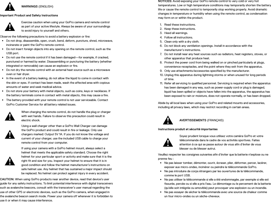 WARNINGS (ENGLISH)Important Product and Safety Instructions Exercise caution when using your GoPro camera and remote control as part of your active lifestyle. Always be aware of your surroundings to avoid injury to yourself and others.Observe the following precautions to avoid a battery explosion or fire:•  Do not drop, disassemble, open, crush, bend, deform, puncture, shred, microwave, incinerate or paint the GoPro remote control.•  Do not insert foreign objects into any opening on the remote control, such as the USB port.•  Do not use the remote control if it has been damaged—for example, if cracked, punctured or harmed by water. Disassembling or puncturing the battery (whether integrated or removable) can cause an explosion or fire.•  Do not dry the remote control with an external heat source such as a microwave oven or hair dryer.•  In the event of a battery leaking, do not allow the liquid to come in contact with the skin or eyes. If contact has been made, wash the affected area with copious amounts of water and seek medical advice.•  Do not store your battery with metal objects, such as coins, keys or necklaces. If the battery terminals come in contact with metal objects, this may cause a fire.•  The battery provided with your remote control is not user serviceable. Contact GoPro Customer Service for all battery related issues.When charging the remote control, do not handle the plug or charger with wet hands. Failure to observe this precaution could result in electric shock.Using a wall charger other than a GoPro Wall Charger can damage the GoPro product and could result in fire or leakage. Only use chargers marked: Output 5V 1A. If you do not know the voltage and current of your charger, use the included USB cable to charge your remote control from your computer.If using your camera with a GoPro helmet mount, always select a helmet that meets the applicable safety standard. Choose the right helmet for your particular sport or activity and make sure that it is the right fit and size for you. Inspect your helmet to ensure that it is in good condition and follow the helmet manufacturer’s instructions on safe helmet use. Any helmet that has sustained a major impact should be replaced. No helmet can protect against injury in every accident.CAUTION: When using GoPro products near another device, read that device’s user guide for any safety instructions. To limit potential interference with digital transceivers such as avalanche beacons, consult with the transceiver’s user manual regarding the use of other GPS or electronic devices, such as the GoPro camera, when engaged in the avalanche beacon search mode. Power your camera off whenever it is forbidden to use it or when it may cause interference. NOTICES: Avoid exposing your GoPro remote control to very cold or very hot temperatures. Low or high temperature conditions may temporarily shorten the battery life or cause the remote control to temporarily stop working properly. Avoid dramatic changes in temperature or humidity when using the remote control, as condensation may form on or within the product.1.  Read these instructions.2.  Keep these instructions.3.  Heed all warnings.4.  Follow all instructions.5.  Clean only with a dry cloth.6.  Do not block any ventilation openings. Install in accordance with the manufacturer’s instructions.7.  Do not install near any heat sources such as radiators, heat registers, stoves, or other apparatus that produce heat.8.  Protect the power cord from being walked on or pinched particularly at plugs, convenience receptacles, and the point where they exit from the apparatus.9.  Only use attachments/accessories specified by the manufacturer.10. Unplug this apparatus during lightning storms or when unused for long periods of time.11.  Refer all servicing to qualified personnel. Servicing is required when the apparatus has been damaged in any way, such as power-supply cord or plug is damaged, liquid has been spilled or objects have fallen into the apparatus, the apparatus has been exposed to rain or moisture, does not operate normally, or has been dropped.Abide by all local laws when using your GoPro and related mounts and accessories, including all privacy laws, which may restrict recording in certain areas.AVERTISSEMENTS (FRANÇAIS)Instructions produit et sécurité importantes Soyez prudent lorsque vous utilisez votre caméra GoPro et votre télécommande dans le cadre de vos activités sportives. Faites attention à ce qui se passe autour de vous afin d’éviter de vous blesser ou de blesser autrui.Veuillez respecter les consignes suivantes afin d’éviter que la batterie n’explose ou ne prenne feu:•  Ne pas laisser tomber, démonter, ouvrir, écraser, plier, déformer, percer, lacérer, exposer aux micro-ondes, incinérer ou peindre la télécommande GoPro.•  Ne pas introduire de corps étrangers par les ouvertures de la télécommande, comme le portUSB.•  Ne pas utiliser la télécommande si elle a été endommagée, par exemple si elle est fissurée, percée ou si elle a pris l’eau. Le démontage ou le percement de la batterie (qu’elle soit intégrée ou amovible) peut provoquer une explosion ou un incendie.•  Ne pas essayer de sécher la télécommande avec une source de chaleur comme unfour micro-ondes ou un sèche-cheveux.