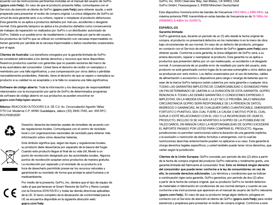 acuerdo con las instrucciones pertinentes incluidas en el manual del usuario de GoPro (gopro.com/help). En caso de que el producto presente fallas, comuníquese con el Servicio de atención al cliente de GoPro (gopro.com/help) para obtener ayuda, y esté preparado para presentar el recibo de compra original. La única obligación de GoPro en virtud de esta garantía será, a su criterio, reparar o remplazar el producto defectuoso. Esta garantía no se aplica a productos dañados por mal uso, accidentes o desgaste normal. Esta garantía tampoco se aplica a los productos dañados como consecuencia de trabajos de reparación no realizados por GoPro o un distribuidor autorizado de GoPro. Debido a un posible error de resellamiento o desmontaje por parte del usuario, los productos de GoPro que se utilicen en combinación con carcasas impermeables no tienen garantía por pérdida de la carcasa impermeable o daños resultantes ocasionados por el agua.Clientes de Australia: Los beneficios otorgados por la garantía limitada de GoPro se consideran adicionales a los demás derechos y recursos que tiene disponibles. Nuestros productos cuentan con garantías que no pueden excluirse del marco de la ley australiana del consumidor. Usted tiene el derecho de recibir un reemplazo o reembolso por una falla significativa, y una compensación por otros daños o pérdidas razonablemente predecibles. Además, tiene el derecho de que se repare o reemplace su producto si su calidad no es aceptable y si la falla no ocasiona una falla significativa.Software de código abierto: Toda la información y los descargos de responsabilidad relacionados con la incorporación por parte de GoPro de determinados programas desoftware de código abierto en sus productos se pueden encontrar en  gopro.com/help/open-source.México: REACCION OUTDOORS S.A. DE C.V. Av. Circunvalación Agustín Yáñez 1770 Col. Moderna C.P. 44190 Guadalajara, Jalisco (33) 3942-7340, ext. 443 RFC: ROU110802EB1Desecho: deseche las baterías usadas de inmediato de acuerdo con las regulaciones locales. Comuníquese con el centro de reciclado local o con organizaciones nacionales de reciclado para obtener más información sobre cómo desechar baterías.Este símbolo significa que, según las leyes y regulaciones locales, su producto debe desecharse por separado de la basura del hogar. Cuando este producto llegue al final de su vida útil, llévelo a un punto de recolección designado por las autoridades locales. Algunos puntos de recolección aceptan estos productos de manera gratuita. La recolección por separado y el reciclado de su producto a la hora de desecharlo permitirán preservar los recursos naturales y garantizarán su reciclado de forma que proteja la salud humana y el medioambiente.Por medio de la presente, GoPro, Inc. declara que el tipo de equipo de radio al que pertenecen el Smart Remote de GoPro y Remo cumple con la Directiva 2014/53/EU y todas las demás directivas aplicables de la UE. El texto completo de la declaración de conformidad para la UE se encuentra disponible en la siguiente dirección web:  gopro.com/help. GoPro, Inc. 3000 Clearview Way, San Mateo, CA 94402, USA GoPro GmbH, Floessergasse 2, 81369 München DeutschlandEste dispositivo funciona entre las bandas de frecuencia 2402MHz y 2480MHz. La máxima potencia PIRE transmitida en estas bandas de frecuencia es de 19.7dBm for (RMMW2) 8.4dBm for (GVRC1).ESPAÑOL-ES Garantía limitada: GoPro garantiza que, durante un periodo de un (1) año desde la fecha original de compra, el producto no presentará defectos en los materiales ni en la mano de obra bajo circunstancias de uso normal. En caso de un defecto del producto, póngase en contacto con el Servicio de atención al cliente de GoPro (gopro.com/help) para obtener ayuda. Conforme a esta garantía, la única obligación de GoPro será, a su entera discreción, reparar o reemplazar el producto. Esta garantía no se aplica a productos que presenten daños por un uso inadecuado, un accidente o el desgaste normal. A consecuencia de un posible error de resellado por parte del usuario, este producto no está garantizado contra fugas de la carcasa sumergible u otros daños que se produzcan por este motivo. Los daños ocasionados por el uso de baterías, cables de alimentación o accesorios o dispositivos para carga o recarga de baterías que no sean de la marca GoPro tampoco están cubiertos por esta garantía o cualquier otra. TODAS LAS GARANTÍAS IMPLÍCITAS DE COMERCIABILIDAD O IDONEIDAD PARA UN FIN DETERMINADO SE LIMITAN A LA DURACIÓN DE ESTA GARANTÍA. GOPRO RENUNCIA A TODAS LAS DEMÁS GARANTÍAS O CONDICIONES EXPRESAS O IMPLÍCITAS. EN LA MEDIDA EN QUE LA LEY NO LO PROHÍBA, BAJO NINGUNA CIRCUNSTANCIA GOPRO SERÁ RESPONSABLE DE LA PÉRDIDA DE DATOS, INGRESOS O GANANCIAS, NI DE CUALQUIER DAÑO CUANTIFICABLE, EMERGENTE, FORTUITO O PUNITIVO, SEA CUAL FUERE LA CAUSA O MOTIVO POR EL CUAL SURJA O ESTÉ RELACIONADO CON EL USO O LA INCAPACIDAD DE USAR EL PRODUCTO, INCLUSO SI SE HA ADVERTIDO A GOPRO DE LA POSIBILIDAD DE TALES DAÑOS. EN NINGÚN CASO LA RESPONSABILIDAD DE GOPRO EXCEDERÁ EL IMPORTE PAGADO POR USTED PARA COMPRAR EL PRODUCTO. Algunas jurisdicciones no permiten restricciones sobre la duración de una garantía implícita,  o la exclusión o restricción de daños fortuitos o emergentes, con lo cual las restricciones descritas anteriormente pueden no aplicarse a su caso. Esta garantía le otorga derechos legales específicos, y usted también puede tener otros derechos, que varían según la jurisdicción.Clientes de la Unión Europea: GoPro concede, por periodo de dos (2) años a partir de la fecha de compra original del producto GoPro relevante y totalmente gratis, una garantía limitada del fabricante al consumidor final. Esto no limitará ningún derecho del consumidor que pueda tener conforme a la ley de consumidores; en vez de ello, le concede derechos adicionales. Los términos y condiciones que se indican a continuación rigen esta garantía. GoPro garantiza, por periodo de dos (2) años a partir de la fecha de compra original, que su producto GoPro no tendrá defectos de materiales ni fabricación en condiciones de uso normal siempre y cuando se use conforme a las instrucciones que aparecen en el manual de usuario de GoPro relevante (gopro.com/help). En caso de que su producto tenga algún defecto, póngase en contacto con el Servicio de atención al cliente de GoPro (gopro.com/help) para recibir asistencia y prepárese para presentar el recibo de compra original. Conforme a esta 