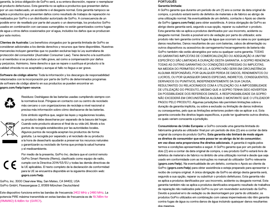 garantía, la única obligación de GoPro será, a su entera discreción, reparar o reemplazar el producto defectuoso. Esta garantía no se aplica a productos que presenten daños por un uso inadecuado, un accidente o el desgaste normal. Esta garantía tampoco se aplica a productos que presenten daños como resultado de trabajos de reparación no realizados por GoPro o un distribuidor autorizado de GoPro. A consecuencia de un posible error de resellado por parte del usuario o un desmontaje, los productos GoPro usados en combinación con carcasas sumergibles no están garantizados contra fugas de agua u otros daños ocasionados por el agua, incluidos los daños que se produzcan por este motivo.Clientes de Australia: Los beneficios otorgados por la garantía limitada de GoPro se consideran adicionales a los demás derechos y recursos que tiene disponibles. Nuestras mercancías incluyen garantías que no pueden excluirse bajo la Ley australiana de protección del consumidor (Australian Consumer Law). Tiene derecho a la sustitución o al reembolso si se produce un fallo grave, así como a compensación por daños yperjuicios. Asimismo, tiene derecho a que se repare o sustituya el producto si la calidad ofrecida no es aceptable y aunque el fallo no llegue a ser grave.Software de código abierto: Toda la información y los descargos de responsabilidad relacionados con la incorporación por parte de GoPro de determinados programas desoftware de código abierto en sus productos se pueden encontrar en  gopro.com/help/open-source.Residuos: Deshágase de las baterías usadas cumpliendo siempre con la normativa local. Póngase en contacto con su centro de reciclado más cercano o con organizaciones de reciclaje a nivel nacional si precisa más información sobre cómo deshacerse de las baterías.Este símbolo significa que, según las leyes y regulaciones locales, su producto debe desecharse por separado de la basura del hogar. Cuando este producto alcance el final de su vida útil, llévelo alos puntos de recogida establecidos por las autoridades locales. Algunos puntos de recogida aceptan los productos de forma gratuita. La recogida por separado y el reciclado de su producto ala hora de desecharlo ayudarán a preservar los recursos naturales y garantizarán su reciclado de forma que proteja la salud humana yelmedioambiente.Por medio de la presente, GoPro Inc. declara que el control remoto GoPro Smart Remote (Remo), clasificado como equipo de radio, cumple con la Directiva 2014/53/EU y todas las demás directivas de la UE aplicables. El texto completo de la declaración de conformidad para la UE se encuentra disponible en la siguiente dirección web: gopro.com/help. GoPro, Inc. 3000 Clearview Way, San Mateo, CA 94402, USA GoPro GmbH, Floessergasse 2, 81369 München Deutschland Este dispositivo funciona entre las bandas de frecuencia 2402MHz y 2480MHz. La potencia PIRE máxima transmitida en estas bandas de frecuencia es de 19.7dBm for (RMMW2) 8.4dBm for (GVRC1).PORTUGUÊS Garantia limitada: A GoPro garante que durante um período de um (1) ano a contar da data original de compra, o produto estará isento de defeitos de materiais e de fabrico ao abrigo de uma utilização normal. Na eventualidade de um defeito, contacte o Apoio ao cliente da GoPro (gopro.com/help) para obter assistência. A única obrigação da GoPro ao abrigo desta garantia será, segundo a sua opção, reparar ou substituir o produto. Esta garantia não se aplica a produtos danificados por uso incorreto, acidente ou desgaste normal. Devido a possível erro de vedação por parte do utilizador, este produto não tem garantia contra fugas de água que ocorram na caixa ou por quaisquer danos resultantes. Danos resultantes de uso com baterias, cabos de alimentação ou outros dispositivos ou acessórios de carregamento/recarregamento de bateria não GoPro também não estão abrangidos por esta ou qualquer outra garantia. TODAS AS GARANTIAS IMPLÍCITAS DE COMERCIALIZAÇÃO OU ADEQUAÇÃO A UM FIM ESPECÍFICO SÃO LIMITADAS À DURAÇÃO DESTA GARANTIA. A GOPRO RENÚNCIA TODAS AS OUTRAS GARANTIAS OU CONDIÇÕES EXPRESSAS OU IMPLÍCITAS. NA MEDIDA DO PERMITIDO POR LEI, A GOPRO NÃO SERÁ EM CIRCUNSTÂNCIA ALGUMA RESPONSÁVEL POR QUALQUER PERDA DE DADOS, RENDIMENTOS OU LUCROS, OU POR QUAISQUER DANOS ESPECIAIS, INDIRETOS, CONSEQUENTES, DERIVADOS OU PUNITIVOS, INDEPENDENTEMENTE DA SUA CAUSA, RESULTANTES OU RELACIONADOS COM A UTILIZAÇÃO OU A IMPOSSIBILIDADE DE UTILIZAÇÃO DO PRODUTO, MESMO QUE A GOPRO TENHA SIDO ADVERTIDA DA POSSIBILIDADE DOS REFERIDOS DANOS. A RESPONSABILIDADE DA GOPRO NÃO EXCEDERÁ EM CIRCUNSTÂNCIA ALGUMA O MONTANTE QUE O UTILIZADOR PAGOU PELO PRODUTO. Algumas jurisdições não permitem limitações sobre a duração da garantia implícita, ou sobre a exclusão ou limitação de danos indiretos ou consequentes, pelo que as limitações anteriores podem não se aplicar a si. Esta garantia concede-lhe direitos legais específicos, e pode ter igualmente outros direitos, os quais variam consoante a jurisdição.Consumidores da União Europeia: a GoPro concede uma garantia limitada do fabricante gratuita ao utilizador final por um período de dois (2) ano a contar da data original da compra do produto GoPro. Esta garantia não limitará de modo algum os direitos do consumidor que este possa ter ao abrigo da lei do consumidor; em vez disso esta proporciona-lhe direitos adicionais. A garantia é regida pelos termos econdições apresentados a seguir. A GoPro garante que por um período de dois (2)ano a contar da data original de compra, o seu produto GoPro estará livre de defeitos de material e de fabrico no âmbito de uma utilização normal e desde que seja usadoem conformidade com as instruções no manual do utilizador GoPro relevante (gopro.com/help). Na eventualidade de um defeito, contacte o Apoio ao cliente da GoPro (gopro.com/help) para obter assistência e esteja preparado para apresentar o recibo de compra original. A única obrigação da GoPro ao abrigo desta garantia será, segundo a sua opção, reparar ou substituir o produto defeituoso. Esta garantia não se aplica a produtos danificados por uso incorreto, acidente ou desgaste normal. Esta garantia também não se aplica a produtos danificados enquanto resultado de trabalhos de reparação não realizados pela GoPro ou por um revendedor autorizado da GoPro. Devido a possível erro de vedação ou de desmontagem por parte do utilizador, os produtos GoPro utilizados em combinação com caixas impermeáveis não têm garantia contra fugas de água ou contra danos de água incluindo quaisquer danos resultantes dos mesmos.