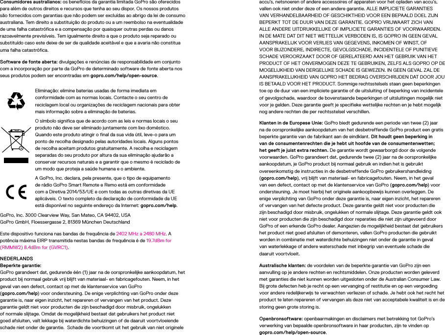 Consumidores australianos: os benefícios da garantia limitada GoPro são oferecidos para além de outros direitos e recursos que tenha ao seu dispor. Os nossos produtos são fornecidos com garantias que não podem ser excluídas ao abrigo da lei de consumo australiana. Tem direito a substituição do produto ou a um reembolso na eventualidade de uma falha catastrófica e a compensação por quaisquer outras perdas ou danos razoavelmente previsíveis. Tem igualmente direito a que o produto seja reparado ou substituído caso este deixe de ser de qualidade aceitável e que a avaria não constitua uma falha catastrófica.Software de fonte aberta: divulgações e renúncias de responsabilidade em conjunto com a incorporação por parte da GoPro de determinado software de fonte aberta nos seus produtos podem ser encontradas em gopro.com/help/open-source.Eliminação: elimine baterias usadas de forma imediata em conformidade com as normas locais. Contacte o seu centro de reciclagem local ou organizações de reciclagem nacionais para obter mais informação sobre a eliminação de baterias.O símbolo significa que de acordo com as leis e normas locais o seu produto não deve ser eliminado juntamente com lixo doméstico. Quando este produto atingir o final da sua vida útil, leve-o para um ponto de recolha designado pelas autoridades locais. Alguns pontos de recolha aceitam produtos gratuitamente. A recolha e reciclagem separadas do seu produto por altura da sua eliminação ajudarão a conservar recursos naturais e a garantir que o mesmo é reciclado de um modo que proteja a saúde humana e o ambiente.A GoPro, Inc. declara, pela presente, que o tipo de equipamento de rádio GoPro Smart Remote e Remo está em conformidade com a Diretiva 2014/53/UE e com todas as outras diretivas da UE aplicáveis. O texto completo da declaração de conformidade da UE está disponível no seguinte endereço da Internet: gopro.com/help. GoPro, Inc. 3000 Clearview Way, San Mateo, CA 94402, USA GoPro GmbH, Floessergasse 2, 81369 München DeutschlandEste dispositivo funciona nas bandas de frequência de 2402MHz a 2480MHz. A potência máxima EIRP transmitida nestas bandas de frequência é de 19.7dBm for (RMMW2) 8.4dBm for (GVRC1).NEDERLANDS Beperkte garantie: GoPro garandeert dat, gedurende één (1) jaar na de oorspronkelijke aankoopdatum, het product bij normaal gebruik vrij blijft van materiaal- en fabricagefouten. Neem, in het geval van een defect, contact op met de klantenservice van GoPro  (gopro.com/help) voor ondersteuning. De enige verplichting van GoPro onder deze garantie is, naar eigen inzicht, het repareren of vervangen van het product. Deze garantie geldt niet voor producten die zijn beschadigd door misbruik, ongelukken of normale slijtage. Omdat de mogelijkheid bestaat dat gebruikers het product niet goed afsluiten, valt lekkage bij waterdichte behuizingen of de daaruit voortvloeiende schade niet onder de garantie.  Schade die voortkomt uit het gebruik van niet originele accu’s, netsnoeren of andere accessoires of apparaten voor het opladen van accu’s, vallen ook niet onder deze of een andere garantie. ALLE IMPLICIETE GARANTIES VAN VERHANDELBAARHEID OF GESCHIKTHEID VOOR EEN BEPAALD DOEL ZIJN BEPERKT TOT DE DUUR VAN DEZE GARANTIE. GOPRO VRIJWAART ZICH VAN ALLE ANDERE UITDRUKKELIJKE OF IMPLICIETE GARANTIES OF VOORWAARDEN. IN DE MATE DAT DIT NIET WETTELIJK VERBODEN IS, IS GOPRO IN GEEN GEVAL AANSPRAKELIJK VOOR VERLIES VAN GEGEVENS, INKOMEN OF WINST, OF VOOR BIJZONDERE, INDIRECTE, GEVOLGSCHADE, INCIDENTELE OF PUNITIEVE SCHADE VEROORZAAKT DOOR OF GERELATEERD AAN HET GEBRUIK VAN HET PRODUCT OF HET ONVERMOGEN DEZE TE GEBRUIKEN, ZELFS ALS GOPRO OP DE MOGELIJKHEID VAN DERGELIJKE SCHADE IS GEWEZEN. IN GEEN GEVAL ZAL DE AANSPRAKELIJKHEID VAN GOPRO HET BEDRAG OVERSCHRIJDEN DAT DOOR JOU IS BETAALD VOOR HET PRODUCT. Sommige rechtsstelsels staan geen beperkingen toe op de duur van een impliciete garantie of de uitsluiting of beperking van incidentele of gevolgschade, waardoor de bovenstaande beperkingen of uitsluitingen mogelijk niet voor je gelden. Deze garantie geeft je specifieke wettelijke rechten en je hebt mogelijk nog andere rechten die per rechtsstelsel verschillen.Klanten in de Europese Unie: GoPro biedt gedurende een periode van twee (2) jaar na de oorspronkelijke aankoopdatum van het desbetreffende GoPro product een gratis beperkte garantie van de fabrikant aan de eindklant. Dit houdt geen beperking in van de consumentenrechten die je hebt uit hoofde van de consumentenwetten; het geeft je juist extra rechten. De garantie wordt gewaarborgd door de volgende voorwaarden. GoPro garandeert dat, gedurende twee (2) jaar na de oorspronkelijke aankoopdatum, je GoPro product bij normaal gebruik en indien het is gebruikt overeenkomstig de instructies in de desbetreffende GoPro gebruikershandleiding (gopro.com/help), vrij blijft van materiaal- en fabricagefouten. Neem, in het geval van een defect, contact op met de klantenservice van GoPro (gopro.com/help) voor ondersteuning. Je moet hierbij het originele aankoopbewijs kunnen overleggen. De enige verplichting van GoPro onder deze garantie is, naar eigen inzicht, het repareren of vervangen van het defecte product. Deze garantie geldt niet voor producten die zijn beschadigd door misbruik, ongelukken of normale slijtage. Deze garantie geldt ook niet voor producten die zijn beschadigd door reparaties die niet zijn uitgevoerd door GoPro of een erkende GoPro dealer. Aangezien de mogelijkheid bestaat dat gebruikers het product niet goed afsluiten of demonteren, vallen GoPro producten die gebruikt worden in combinatie met waterdichte behuizingen niet onder de garantie in geval  van waterlekkage of andere waterschade met inbegrip van eventuele schade die daaruit voortvloeit.Australische klanten: de voordelen van de beperkte garantie van GoPro zijn een aanvulling op je andere rechten en rechtsmiddelen. Onze producten worden geleverd met garanties die niet kunnen worden uitgesloten onder de Australian Consumer Law. Bij grote defecten heb je recht op een vervanging of restitutie en op een vergoeding voor andere redelijkerwijs te verwachten verliezen of schade. Je hebt ook het recht het product te laten repareren of vervangen als deze niet van acceptabele kwaliteit is en de storing geen grote storing is.Openbronsoftware: openbaarmakingen en disclaimers met betrekking tot GoPro’s verwerking van bepaalde openbronsoftware in haar producten, zijn te vinden op  gopro.com/help/open-source.