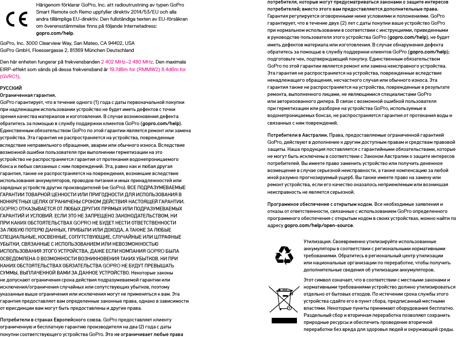 Härigenom förklarar GoPro, Inc. att radioutrustning av typen GoPro Smart Remote och Remo uppfyller direktiv 2014/53/EU och alla andra tillämpliga EU-direktiv. Den fullständiga texten av EU-försäkran om överensstämmelse finns på följande Internetadress:  gopro.com/help. GoPro, Inc. 3000 Clearview Way, San Mateo, CA 94402, USA GoPro GmbH, Floessergasse 2, 81369 München DeutschlandDen här enheten fungerar på frekvensbanden 2402MHz–2480MHz. Den maximala EIRP-effekt som sänds på dessa frekvensband är 19.7dBm for (RMMW2) 8.4dBm for (GVRC1).РУССКИЙ Ограниченная гарантия.  GoPro гарантирует, что в течение одного (1) года с даты первоначальной покупки при надлежащем использовании устройство не будет иметь дефектов с точки зрения качества материалов и изготовления. В случае возникновения дефекта обратитесь за помощью в службу поддержки клиентов GoPro (gopro.com/help). Единственным обязательством GoPro по этой гарантии является ремонт или замена устройства. Эта гарантия не распространяется на устройства, поврежденные вследствие неправильного обращения, аварии или обычного износа. Вследствие возможной ошибки пользователя при выполнении герметизации на это устройство не распространяется гарантия от протекания водонепроницаемого бокса и любых связанных с ним повреждений. Эта, равно как и любая другая гарантия, также не распространяется на повреждения, возникшие вследствие использования аккумуляторов, проводов питания и иных принадлежностей или зарядных устройств других производителей (не GoPro). ВСЕ ПОДРАЗУМЕВАЕМЫЕ ГАРАНТИИ ТОВАРНОЙ ЦЕННОСТИ ИЛИ ПРИГОДНОСТИ ДЛЯ ИСПОЛЬЗОВАНИЯ В КОНКРЕТНЫХ ЦЕЛЯХ ОГРАНИЧЕНЫ СРОКОМ ДЕЙСТВИЯ НАСТОЯЩЕЙ ГАРАНТИИ. GOPRO ОТКАЗЫВАЕТСЯ ОТ ЛЮБЫХ ДРУГИХ ПРЯМЫХ ИЛИ ПОДРАЗУМЕВАЕМЫХ ГАРАНТИЙ И УСЛОВИЙ. ЕСЛИ ЭТО НЕ ЗАПРЕЩЕНО ЗАКОНОДАТЕЛЬСТВОМ, НИ ПРИ КАКИХ ОБСТОЯТЕЛЬСТВАХ GOPRO НЕ БУДЕТ НЕСТИ ОТВЕТСТВЕННОСТИ ЗА ЛЮБУЮ ПОТЕРЮ ДАННЫХ, ПРИБЫЛИ ИЛИ ДОХОДА, А ТАКЖЕ ЗА ЛЮБЫЕ СПЕЦИАЛЬНЫЕ, КОСВЕННЫЕ, СОПУТСТВУЮЩИЕ, СЛУЧАЙНЫЕ ИЛИ ШТРАФНЫЕ УБЫТКИ, СВЯЗАННЫЕ С ИСПОЛЬЗОВАНИЕМ ИЛИ НЕВОЗМОЖНОСТЬЮ ИСПОЛЬЗОВАНИЯ ЭТОГО УСТРОЙСТВА, ДАЖЕ ЕСЛИ КОМПАНИЯ GOPRO БЫЛА ОСВЕДОМЛЕНА О ВОЗМОЖНОСТИ ВОЗНИКНОВЕНИЯ ТАКИХ УБЫТКОВ. НИ ПРИ КАКИХ ОБСТОЯТЕЛЬСТВАХ ОБЯЗАТЕЛЬСТВА GOPRO НЕ БУДУТ ПРЕВЫШАТЬ СУММЫ, ВЫПЛАЧЕННОЙ ВАМИ ЗА ДАННОЕ УСТРОЙСТВО. Некоторые законы не допускают ограничения срока действия подразумеваемой гарантии или исключения/ограничения случайных или сопутствующих убытков, поэтому указанные выше ограничения или исключения могут не применяться к вам. Эта гарантия предоставляет вам определенные законные права, однако в зависимости от юрисдикции вам могут быть предоставлены и другие права.Потребители в странах Европейского союза. GoPro предоставляет клиенту ограниченную и бесплатную гарантию производителя на два (2) года с даты покупки соответствующего устройства GoPro. Это не ограничивает любые права потребителя, которые могут предусматриваться законами о защите интересов потребителей; вместо этого вам предоставляются дополнительные права. Гарантия регулируется оговоренными ниже условиями и положениями. GoPro гарантирует, что в течение двух (2) лет с даты покупки ваше устройство GoPro при нормальном использовании в соответствии с инструкциями, приведенными в руководстве пользователя этого устройства GoPro (gopro.com/help), не будет иметь дефектов материала или изготовления. В случае обнаружения дефекта обратитесь за помощью в службу поддержки клиентов GoPro (gopro.com/help); подготовьте чек, подтверждающий покупку. Единственным обязательством GoPro по этой гарантии является ремонт или замена неисправного устройства. Эта гарантия не распространяется на устройства, поврежденные вследствие ненадлежащего обращения, несчастного случая или обычного износа. Эта гарантия также не распространяется на устройства, поврежденные в результате ремонта, выполненного лицами, не являющимися специалистами GoPro или авторизованного дилера. В связи с возможной ошибкой пользователя при герметизации или разборке на устройства GoPro, используемые в водонепроницаемых боксах, не распространяется гарантия от протекания воды и связанных с ним повреждений.Потребители в Австралии. Права, предоставляемые ограниченной гарантией GoPro, действуют в дополнение к другим доступным правам и средствам правовой защиты. Наша продукция поставляется с гарантийными обязательствами, которые не могут быть исключены в соответствии с Законом Австралии о защите интересов потребителей. Вы имеете право заменить устройство или получить денежное возмещение в случае серьезной неисправности, а также компенсацию за любой иной разумно прогнозируемый ущерб. Вы также имеете право на замену или ремонт устройства, если его качество оказалось неприемлемым или возникшая неисправность не является серьезной.Программное обеспечение с открытым кодом. Все необходимые заявления и отказы от ответственности, связанные с использованием GoPro определенного программного обеспечения с открытым кодом в своих устройствах, можно найти по адресу gopro.com/help/open-source.Утилизация. Своевременно утилизируйте использованные аккумуляторы в соответствии с региональными нормативными требованиями. Обратитесь в региональный центр утилизации или национальные организации по переработке, чтобы получить дополнительные сведения об утилизации аккумуляторов.Этот символ означает, что в соответствии с местными законами и нормативными требованиями устройство должно утилизироваться отдельно от бытовых отходов. По истечении срока службы этого устройства сдайте его в пункт сбора, предписанный местными властями. Некоторые пункты принимают оборудование бесплатно. Раздельный сбор и вторичная переработка позволяют сохранить природные ресурсы и обеспечить проведение вторичной переработки без вреда для здоровья людей и окружающей среды.
