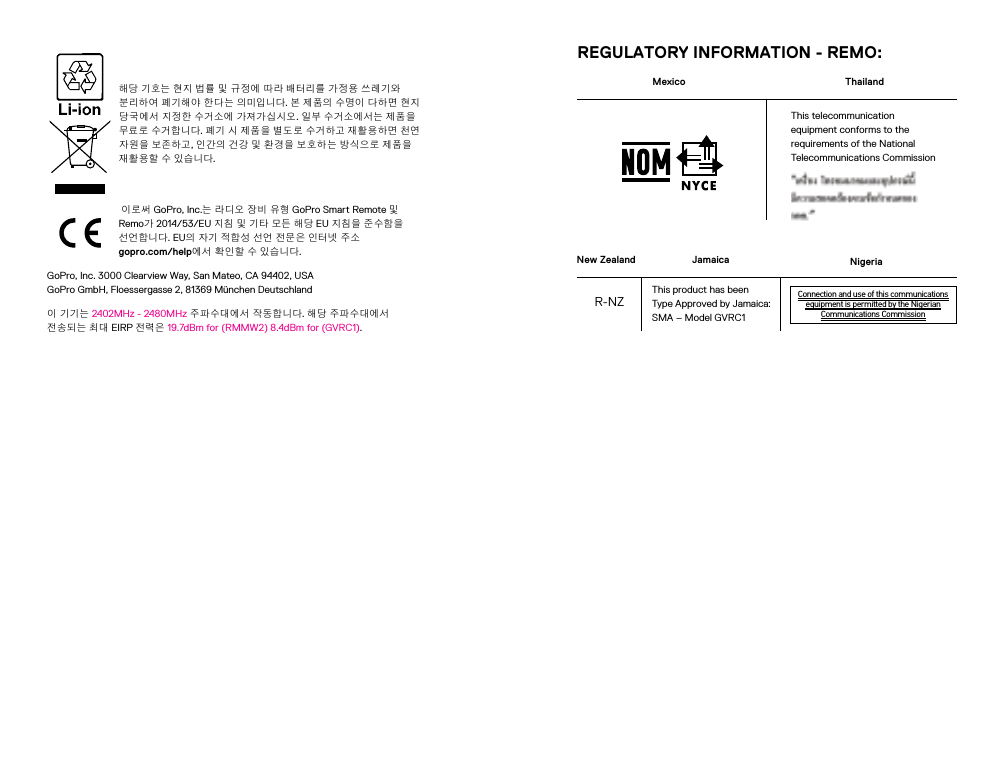 해당 기호는 현지 법률 및 규정에 따라 배터리를 가정용 쓰레기와 분리하 여 폐기해야 한다는 의미입니다. 본 제품의 수명이 다하면 현지 당국에서 지정한 수거소에 가져가 십시오. 일부 수거소에서는 제품을 무료로 수거합니다. 폐기 시 제품을 별도로 수거하고 재활용하면 천연 자원을 보존하고, 인간의 건강 및 환경을 보호하는 방식으로 제품을 재활용할 수 있습니다.  이로써 GoPro, Inc.는 라디오 장비 유형 GoPro Smart Remote 및 Remo가 2014/53/EU 지침 및 기타 모든 해당 EU 지침을 준수함을 선언합니다. EU의 자기 적합성 선언 전문은 인터넷 주소  gopro.com/help에서 확인할 수 있습니다. GoPro, Inc. 3000 Clearview Way, San Mateo, CA 94402, USA GoPro GmbH, Floessergasse 2, 81369 München Deutschland이 기기는 2402MHz - 2480MHz 주파수대에서 작동합니다. 해당 주파수대에서 전송되는 최대 EIRP 전력은 19.7dBm for (RMMW2) 8.4dBm for (GVRC1). REGULATORY INFORMATION - REMO:New ZealandR-NZMexicoNigeriaConnection and use of this communicationsequipment is permitted by the NigerianCommunications CommissionJamaicaThis product has been Type Approved by Jamaica: SMA – Model GVRC1ThailandThis telecommunication equipment conforms to the requirements of the National Telecommunications Commission