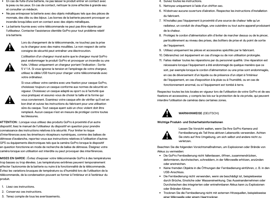•  En cas de fuite d’une batterie, ne pas laisser le produit entrer en contact avec lapeau ou les yeux. En cas de contact, nettoyer la zone affectée à grande eau etconsulter un médecin.•  Ne pas entreposer la batterie avec des objets métalliques tels que des pièces de monnaie, des clés ou des bijoux. Les bornes de la batterie peuvent provoquer un incendie lorsqu’elles sont en contact avec des objets métalliques.•  La batterie fournie avec votre télécommande ne peut pas être réparée par l’utilisateur. Contacter l’assistance clientèle GoPro pour tout problème relatif  à la batterie.Lors du chargement de la télécommande, ne touchez pas la prise ou le chargeur avec des mains mouillées. Le non-respect de cette consigne de sécurité peut entraîner une électrocution.L’utilisation d’un chargeur mural autre que le chargeur mural GoPro peut endommager le produit GoPro et provoquer un incendie ou une fuite. Utilisez uniquement un chargeur portant l’indication: Sortie 5V1A. Si vous ignorez la tension et l’ampérage de votre chargeur, utilisez le câbleUSB fourni pour charger votre télécommande avec votre ordinateur.Si vous utilisez votre caméra avec une fixation pour casque GoPro, choisissez toujours un casque conforme aux normes de sécurité en vigueur. Choisissez un casque adapté au sport ou à l’activité que vous pratiquez et assurez-vous de choisir la taille et la forme qui vous conviennent. Examinez votre casque afin de vérifier qu’il est en bon état et suivez les instructions du fabricant pour une utilisation sûre du casque. Tout casque ayant subi un choc violent doit être remplacé. Aucun casque n’est en mesure de protéger contre toutes les blessures.ATTENTION: Lorsque vous utilisez des produits GoPro à proximité d’un autre dispositif, lisez le manuel de l’utilisateur du dispositif en question pour prendre connaissance des instructions relatives à la sécurité. Pour limiter le risque d’interférences avec les émetteurs-récepteurs numériques, comme des balises de détresse d’avalanche, reportez-vous aux instructions relatives à l’utilisation d’autres GPS ou équipements électroniques tels que la caméra GoPro lorsque le dispositif en question fonctionne en mode de recherche de balise de détresse. Éteignez votre caméra lorsque son utilisation est interdite ou peut provoquer des interférences. MISES EN GARDE: Évitez d’exposer votre télécommande GoPro à des températures trop basses ou trop élevées. Les températures extrêmes peuvent temporairement affecter l’autonomie de la batterie ou nuire à la fonctionnalité de la télécommande. Évitez les variations brusques de température ou d’humidité lors de l’utilisation de la télécommande, de la condensation pouvant se former à l’intérieur et à l’extérieur du produit.1.  Lisez ces instructions.2.  Conservez ces instructions.3.  Tenez compte de tous les avertissements.4.  Suivez toutes les instructions.5.  Nettoyez uniquement à l’aide d’un chiffon sec.6.  N’obstruez aucune ouverture d’aération. Respectez les instructions d’installation du fabricant.7.  N’installez pas l’équipement à proximité d’une source de chaleur telle qu’un radiateur, un conduit de chauffage, une cuisinière ou tout autre appareil produisant de la chaleur.8.  Protégez le cordon d’alimentation afin d’éviter de marcher dessus ou de le pincer, particulièrement au niveau des prises, des boîtiers de prise et du point de sortie de l’équipement.9.  Utilisez uniquement les pièces et accessoires spécifiés par le fabricant.10. Débranchez cet équipement en cas d’orage ou de non utilisation prolongée.11.  Faites réaliser toutes les réparations par du personnel qualifié. Une réparation est nécessaire lorsque l’équipement a été endommagé de quelque manière que ce soit, par exemple lorsque le cordon d’alimentation ou une prise sont endommagés, en cas de déversement d’un liquide ou de présence d’un objet à l’intérieur de l’équipement, en cas d’exposition à la pluie ou à l’humidité, ou en cas de fonctionnement anormal, ou si l’équipement est tombé à terre.Respectez toutes les lois locales en vigueur lors de l’utilisation de votre GoPro et de ses fixations et accessoires, y compris les lois sur la protection de la vie privée, qui peuvent interdire l’utilisation de caméras dans certaines zones.WARNHINWEISE (DEUTSCH)Wichtige Produkt- und Sicherheitsinformationen Lassen Sie Vorsicht walten, wenn Sie Ihre GoPro Kamera und Fernbedienung als Teil Ihres aktiven Lebensstils verwenden. Achten Sie stets auf Ihre Umgebung, um sich selbst und andere nicht zu verletzen.Beachten Sie die folgenden Vorsichtsmaßnahmen, um Explosionen oder Brände von Akkus zu vermeiden:•  Die GoPro Fernbedienung nicht fallenlassen, öffnen, zusammendrücken, deformieren, durchstechen, schreddern, in der Mikrowelle erhitzen, anzünden oder anstreichen.•  Keine fremden Objekte in die Öffnungen der Fernbedienung einführen, z.B. in den USB-Anschluss.•  Die Fernbedienung nicht verwenden, wenn sie beschädigt ist, beispielsweise durch Brüche, Einstiche oder Wassereinwirkung. Das Auseinandernehmen oder Durchstechen des integrierten oder entnehmbaren Akkus kann zu Explosionen oder Bränden führen.•  Trocknen Sie die Fernbedienung nicht mit externen Hitzequellen, beispielsweise einer Mikrowelle oder einem Haartrockner.